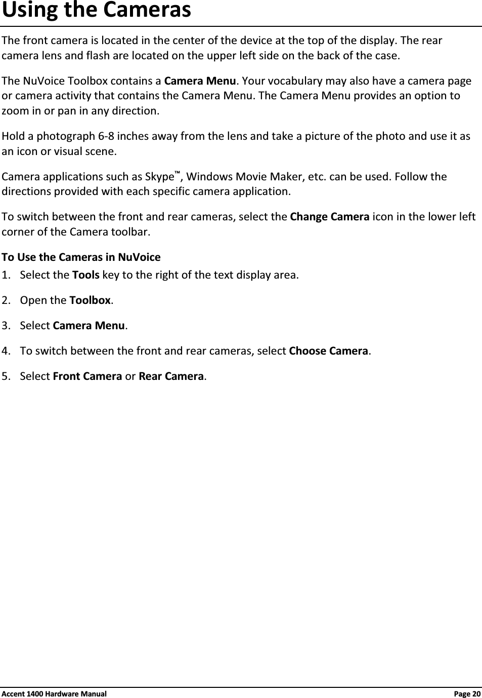 Using the CamerasThe front camera is located in the center of the device at the top of the display. The rear camera lens and flash are located on the upper left side on the back of the case.The NuVoice Toolbox contains a Camera Menu. Your vocabulary may also have a camera page or camera activity that contains the Camera Menu. The Camera Menu provides an option to zoom in or pan in any direction.Hold a photograph 6-8 inches away from the lens and take a picture of the photo and use it as an icon or visual scene.Camera applications such as Skype™, Windows Movie Maker, etc. can be used. Follow the directions provided with each specific camera application.To switch between the front and rear cameras, select the Change Camera icon in the lower left corner of the Camera toolbar.To Use the Cameras in NuVoice1. Select the Tools key to the right of the text display area.2. Open the Toolbox.3. Select Camera Menu.4. To switch between the front and rear cameras, select Choose Camera.5. Select Front Camera or Rear Camera.Accent 1400 Hardware Manual Page 20