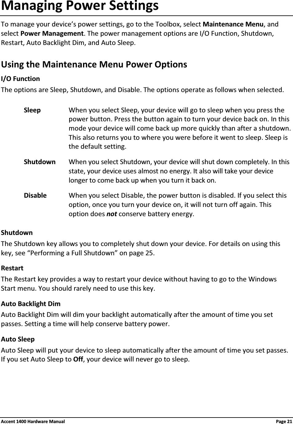 Managing Power SettingsTo manage your device’s power settings, go to the Toolbox, select Maintenance Menu, and select Power Management. The power management options are I/O Function, Shutdown, Restart, Auto Backlight Dim, and Auto Sleep.Using the Maintenance Menu Power OptionsI/O FunctionThe options are Sleep, Shutdown, and Disable. The options operate as follows when selected.Sleep When you select Sleep, your device will go to sleep when you press the power button. Press the button again to turn your device back on. In this mode your device will come back up more quickly than after a shutdown. This also returns you to where you were before it went to sleep. Sleep is the default setting.Shutdown When you select Shutdown, your device will shut down completely. In this state, your device uses almost no energy. It also will take your device longer to come back up when you turn it back on.Disable When you select Disable, the power button is disabled. If you select this option, once you turn your device on, it will not turn off again. This option does not conserve battery energy.ShutdownThe Shutdown key allows you to completely shut down your device. For details on using this key, see “Performing a Full Shutdown” on page 25.RestartThe Restart key provides a way to restart your device without having to go to the Windows Start menu. You should rarely need to use this key.Auto Backlight DimAuto Backlight Dim will dim your backlight automatically after the amount of time you set passes. Setting a time will help conserve battery power.Auto SleepAuto Sleep will put your device to sleep automatically after the amount of time you set passes. If you set Auto Sleep to Off, your device will never go to sleep.Accent 1400 Hardware Manual Page 21