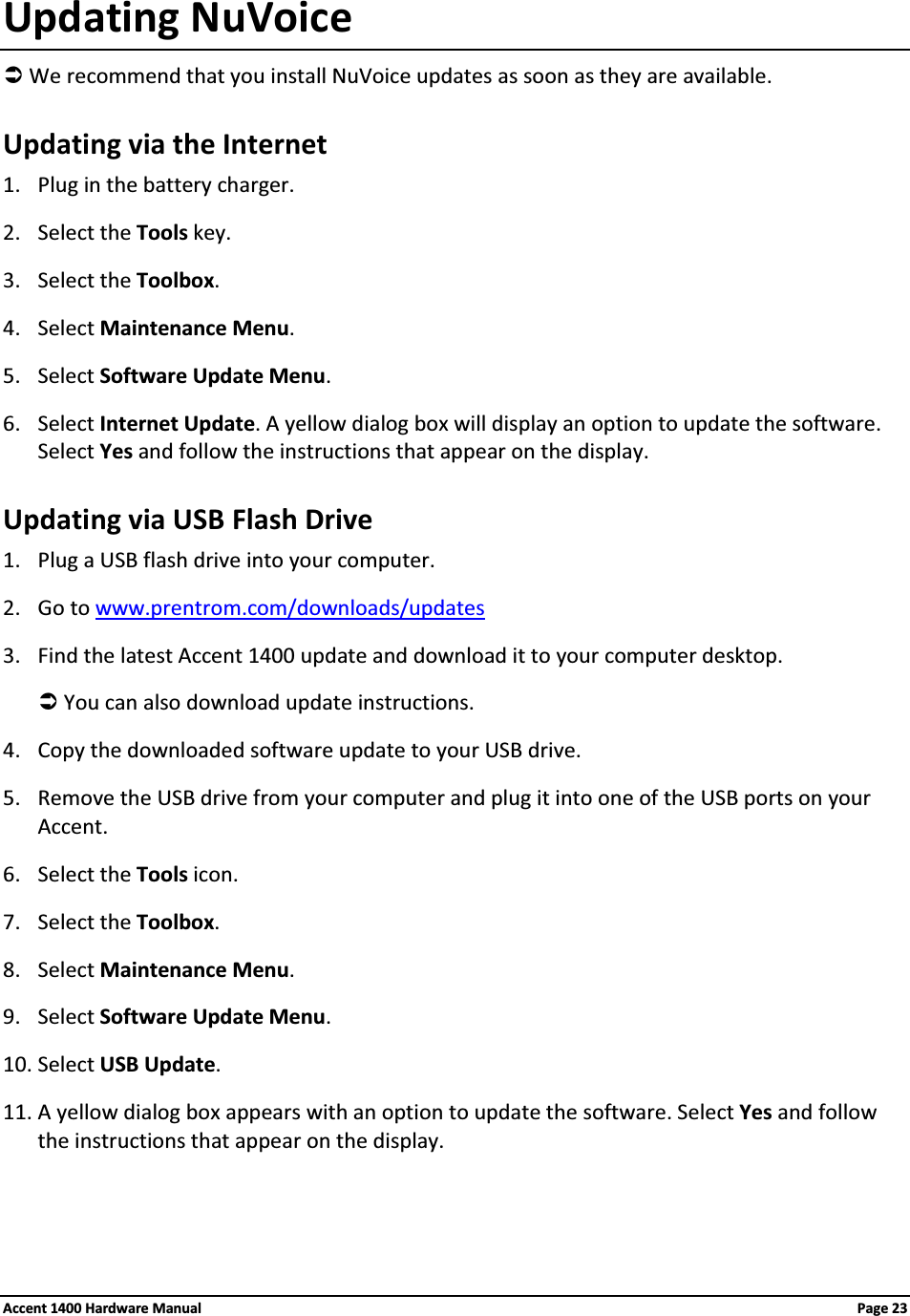 Updating NuVoiceÂWe recommend that you install NuVoice updates as soon as they are available.Updating via the Internet1. Plug in the battery charger.2. Select the Tools key.3. Select the Toolbox.4. Select Maintenance Menu.5. Select Software Update Menu.6. Select Internet Update. A yellow dialog box will display an option to update the software. Select Yes and follow the instructions that appear on the display.Updating via USB Flash Drive1. Plug a USB flash drive into your computer.2. Go to www.prentrom.com/downloads/updates3. Find the latest Accent 1400 update and download it to your computer desktop.ÂYou can also download update instructions.4. Copy the downloaded software update to your USB drive.5. Remove the USB drive from your computer and plug it into one of the USB ports on your Accent.6. Select the Tools icon.7. Select the Toolbox.8. Select Maintenance Menu.9. Select Software Update Menu.10. Select USB Update.11. A yellow dialog box appears with an option to update the software. Select Yes and follow the instructions that appear on the display. Accent 1400 Hardware Manual Page 23