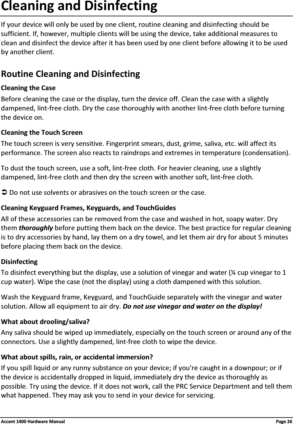 Cleaning and DisinfectingIf your device will only be used by one client, routine cleaning and disinfecting should be sufficient. If, however, multiple clients will be using the device, take additional measures to clean and disinfect the device after it has been used by one client before allowing it to be used by another client.Routine Cleaning and DisinfectingCleaning the Case Before cleaning the case or the display, turn the device off. Clean the case with a slightly dampened, lint-free cloth. Dry the case thoroughly with another lint-free cloth before turning the device on.Cleaning the Touch ScreenThe touch screen is very sensitive. Fingerprint smears, dust, grime, saliva, etc. will affect its performance. The screen also reacts to raindrops and extremes in temperature (condensation). To dust the touch screen, use a soft, lint-free cloth. For heavier cleaning, use a slightly dampened, lint-free cloth and then dry the screen with another soft, lint-free cloth.ÂDo not use solvents or abrasives on the touch screen or the case.Cleaning Keyguard Frames, Keyguards, and TouchGuidesAll of these accessories can be removed from the case and washed in hot, soapy water. Dry them thoroughly before putting them back on the device. The best practice for regular cleaning is to dry accessories by hand, lay them on a dry towel, and let them air dry for about 5 minutes before placing them back on the device.DisinfectingTo disinfect everything but the display, use a solution of vinegar and water (¼ cup vinegar to 1 cup water). Wipe the case (not the display) using a cloth dampened with this solution.Wash the Keyguard frame, Keyguard, and TouchGuide separately with the vinegar and water solution. Allow all equipment to air dry. Do not use vinegar and water on the display!What about drooling/saliva?Any saliva should be wiped up immediately, especially on the touch screen or around any of the connectors. Use a slightly dampened, lint-free cloth to wipe the device. What about spills, rain, or accidental immersion? If you spill liquid or any runny substance on your device; if you&apos;re caught in a downpour; or if the device is accidentally dropped in liquid, immediately dry the device as thoroughly as possible. Try using the device. If it does not work, call the PRC Service Department and tell them what happened. They may ask you to send in your device for servicing.Accent 1400 Hardware Manual Page 26