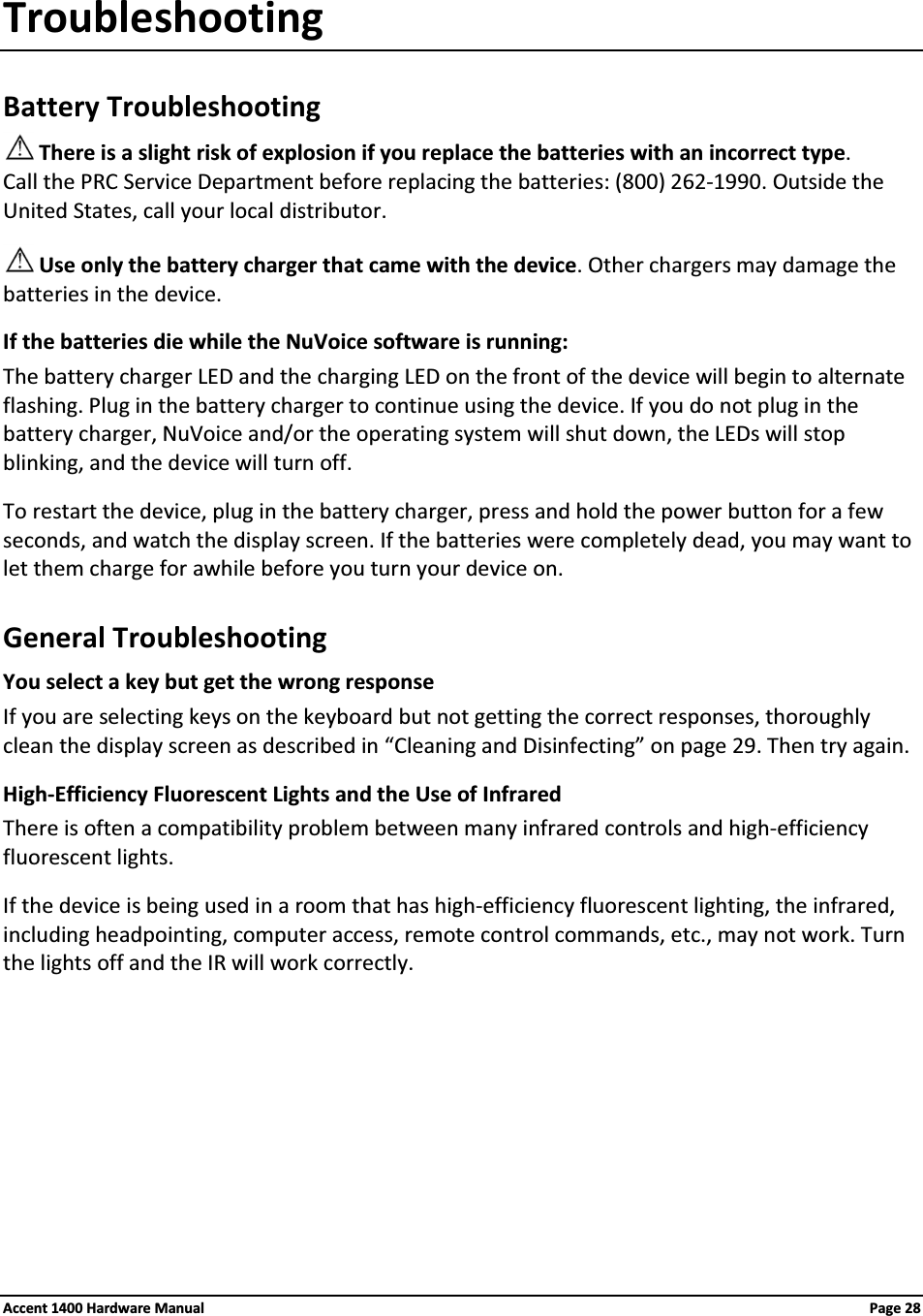 TroubleshootingBattery TroubleshootingThere is a slight risk of explosion if you replace the batteries with an incorrect type.Call the PRC Service Department before replacing the batteries: (800) 262-1990. Outside the United States, call your local distributor.Use only the battery charger that came with the device. Other chargers may damage the batteries in the device.If the batteries die while the NuVoice software is running:The battery charger LED and the charging LED on the front of the device will begin to alternate flashing. Plug in the battery charger to continue using the device. If you do not plug in the battery charger, NuVoice and/or the operating system will shut down, the LEDs will stop blinking, and the device will turn off.To restart the device, plug in the battery charger, press and hold the power button for a few seconds, and watch the display screen. If the batteries were completely dead, you may want to let them charge for awhile before you turn your device on.General TroubleshootingYou select a key but get the wrong responseIf you are selecting keys on the keyboard but not getting the correct responses, thoroughly clean the display screen as described in “Cleaning and Disinfecting” on page 29. Then try again.High-Efficiency Fluorescent Lights and the Use of InfraredThere is often a compatibility problem between many infrared controls and high-efficiency fluorescent lights.If the device is being used in a room that has high-efficiency fluorescent lighting, the infrared, including headpointing, computer access, remote control commands, etc., may not work. Turn the lights off and the IR will work correctly.Accent 1400 Hardware Manual Page 28