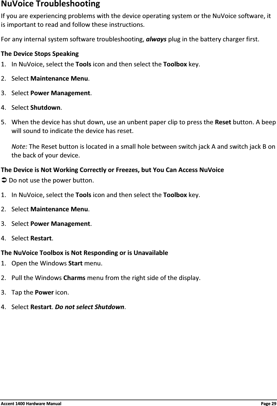 NuVoice TroubleshootingIf you are experiencing problems with the device operating system or the NuVoice software, it is important to read and follow these instructions.For any internal system software troubleshooting, always plug in the battery charger first.The Device Stops Speaking1. In NuVoice, select the Tools icon and then select the Toolbox key.2. Select Maintenance Menu.3. Select Power Management.4. Select Shutdown.5. When the device has shut down, use an unbent paper clip to press the Reset button. A beep will sound to indicate the device has reset.Note: The Reset button is located in a small hole between switch jack A and switch jack B on the back of your device.The Device is Not Working Correctly or Freezes, but You Can Access NuVoiceÂDo not use the power button.1. In NuVoice, select the Tools icon and then select the Toolbox key.2. Select Maintenance Menu.3. Select Power Management.4. Select Restart.The NuVoice Toolbox is Not Responding or is Unavailable1. Open the Windows Start menu.2. Pull the Windows Charms menu from the right side of the display.3. Tap the Power icon.4. Select Restart.Do not select Shutdown.Accent 1400 Hardware Manual Page 29