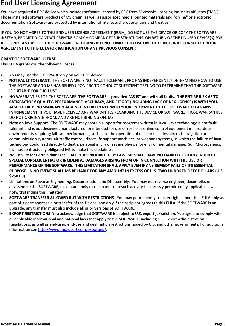 End User Licensing AgreementYou have acquired a PRC device which includes software licensed by PRC from Microsoft Licensing Inc. or its affiliates (&quot;MS&quot;).Those installed software products of MS origin, as well as associated media, printed materials and &quot;online&quot; or electronic documentation (software) are protected by international intellectual property laws and treaties.IF YOU DO NOT AGREE TO THIS END USER LICENSE AGREEMENT (EULA), DO NOT USE THE DEVICE OR COPY THE SOFTWARE.  INSTEAD, PROMPTLY CONTACT PRENTKE ROMICH COMPANY FOR INSTRUCTIONS. ON RETURN OF THE UNUSED DEVICE(S) FOR A REFUND.  ANY USE OF THE SOFTWARE, INCLUDING BUT NOT LIMITED TO USE ON THE DEVICE, WILL CONSTITUTE YOUR AGREEMENT TO THIS EULA (OR RATIFICATION OF ANY PREVIOUS CONSENT).GRANT OF SOFTWARE LICENSE.  This EULA grants you the following license:xYou may use the SOFTWARE only on your PRC device.xNOT FAULT TOLERANT.  THE SOFTWARE IS NOT FAULT TOLERANT. PRC HAS INDEPENDENTLY DETERMINED HOW TO USE THE SOFTWARE AND MS HAS RELIED UPON PRC TO CONDUCT SUFFICIENT TESTING TO DETERMINE THAT THE SOFTWARE IS SUITABLE FOR SUCH USE.xNO WARRANTIES FOR THE SOFTWARE. THE SOFTWARE is provided &quot;AS IS&quot; and with all faults.  THE ENTIRE RISK AS TO SATISFACTORY QUALITY, PERFORMANCE, ACCURACY, AND EFFORT (INCLUDING LACK OF NEGLIGENCE) IS WITH YOU. ALSO THERE IS NO WARRANTY AGAINST INTERFERENCE WITH YOUR ENJOYMENT OF THE SOFTWARE OR AGAINST INFRINGEMENT. IF YOU HAVE RECEIVED ANY WARRANTIES REGARDING THE DEVICE OR SOFTWARE, THOSE WARRANTIES DO NOT ORIGINATE FROM, AND ARE NOT BINDING ON, MS. xNote on Java Support.  The SOFTWARE may contain support for programs written in Java.  Java technology is not fault tolerant and is not designed, manufactured, or intended for use or resale as online control equipment in hazardous environments requiring fail-safe performance, such as in the operation of nuclear facilities, aircraft navigation or communication systems, air traffic control, direct life support machines, or weapons systems, in which the failure of Java technology could lead directly to death, personal injury or severe physical or environmental damage.  Sun Microsystems, Inc. has contractually obligated MS to make this disclaimer.xNo Liability for Certain damages.  EXCEPT AS PROHIBITED BY LAW, MS SHALL HAVE NO LIABILITY FOR ANY INDIRECT, SPECIAL CONSEQUENTIAL OR INCIDENTAL DAMAGES ARISING FROM OR IN CONNECTION WITH THE USE OR PERFORMANCE OF THE SOFTWARE.  THIS LIMITATION SHALL APPLY EVEN IF ANY REMEDY FAILS OF ITS ESSENTIAL PURPOSE. IN NO EVENT SHALL MS BE LIABLE FOR ANY AMOUNT IN EXCESS OF U.S. TWO HUNDRED FIFTY DOLLARS (U.S. $250.00). xLimitations on Reverse Engineering, Decompilation and Disassembly.  You may not reverse engineer, decompile, or disassemble the SOFTWARE, except and only to the extent that such activity is expressly permitted by applicable law notwithstanding this limitation.xSOFTWARE TRANSFER ALLOWED BUT WITH RESTRICTIONS.  You may permanently transfer rights under this EULA only as part of a permanent sale or transfer of the Device, and only if the recipient agrees to this EULA. If the SOFTWARE is an upgrade, any transfer must also include all prior versions of SOFTWARE.xEXPORT RESTRICTIONS. You acknowledge that SOFTWARE is subject to U.S. export jurisdiction. You agree to comply with all applicable international and national laws that apply to the SOFTWARE, including U.S. Export Administration Regulations, as well as end-user, end-use and destination restrictions issued by U.S. and other governments. For additional information see http://www.microsoft.com/exporting/.Accent 1400 Hardware Manual Page 3