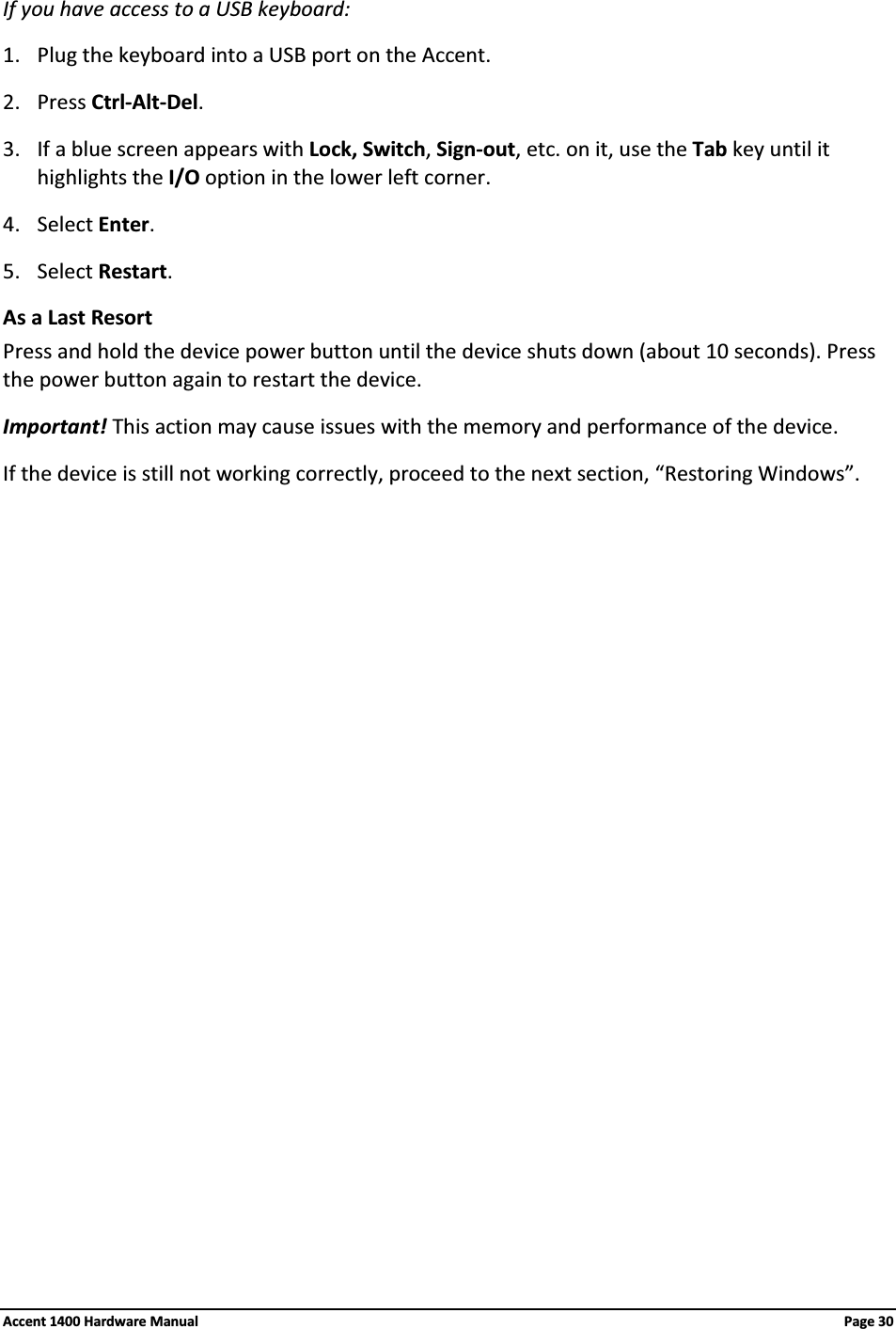If you have access to a USB keyboard:1. Plug the keyboard into a USB port on the Accent.2. Press Ctrl-Alt-Del.3. If a blue screen appears with Lock, Switch, Sign-out, etc. on it, use the Tab key until it highlights the I/O option in the lower left corner.4. Select Enter.5. Select Restart.As a Last ResortPress and hold the device power button until the device shuts down (about 10 seconds). Press the power button again to restart the device. Important! This action may cause issues with the memory and performance of the device.If the device is still not working correctly, proceed to the next section, “Restoring Windows”.Accent 1400 Hardware Manual Page 30