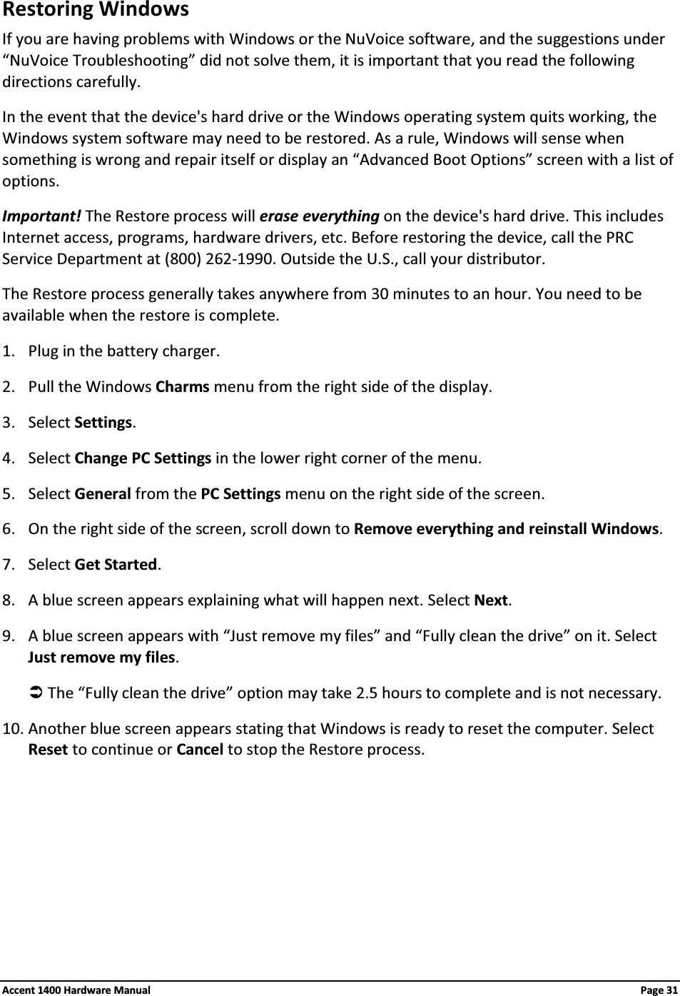 Restoring WindowsIf you are having problems with Windows or the NuVoice software, and the suggestions under “NuVoice Troubleshooting” did not solve them, it is important that you read the following directions carefully.In the event that the device&apos;s hard drive or the Windows operating system quits working, the Windows system software may need to be restored. As a rule, Windows will sense when something is wrong and repair itself or display an “Advanced Boot Options” screen with a list of options.Important! The Restore process will erase everything on the device&apos;s hard drive. This includes Internet access, programs, hardware drivers, etc. Before restoring the device, call the PRC Service Department at (800) 262-1990. Outside the U.S., call your distributor.The Restore process generally takes anywhere from 30 minutes to an hour. You need to be available when the restore is complete.1. Plug in the battery charger.2. Pull the Windows Charms menu from the right side of the display. 3. Select Settings.4. Select Change PC Settings in the lower right corner of the menu.5. Select General from the PC Settings menu on the right side of the screen.6. On the right side of the screen, scroll down to Remove everything and reinstall Windows.7. Select Get Started.8. A blue screen appears explaining what will happen next. Select Next.9. A blue screen appears with “Just remove my files” and “Fully clean the drive” on it. Select Just remove my files.ÂThe “Fully clean the drive” option may take 2.5 hours to complete and is not necessary.10. Another blue screen appears stating that Windows is ready to reset the computer. Select Reset to continue or Cancel to stop the Restore process.Accent 1400 Hardware Manual Page 31