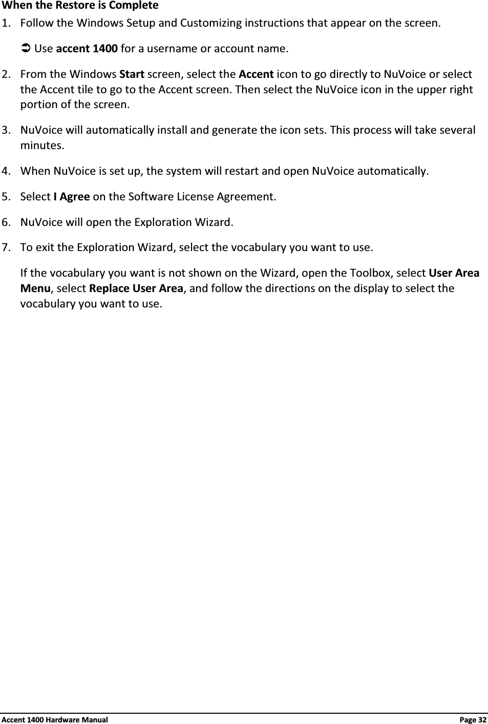 When the Restore is Complete1. Follow the Windows Setup and Customizing instructions that appear on the screen.ÂUse accent 1400 for a username or account name.2. From the Windows Start screen, select the Accent icon to go directly to NuVoice or select the Accent tile to go to the Accent screen. Then select the NuVoice icon in the upper right portion of the screen.3. NuVoice will automatically install and generate the icon sets. This process will take several minutes.4. When NuVoice is set up, the system will restart and open NuVoice automatically.5. Select I Agree on the Software License Agreement.6. NuVoice will open the Exploration Wizard.7. To exit the Exploration Wizard, select the vocabulary you want to use. If the vocabulary you want is not shown on the Wizard, open the Toolbox, select User AreaMenu, select Replace User Area, and follow the directions on the display to select the vocabulary you want to use.Accent 1400 Hardware Manual Page 32