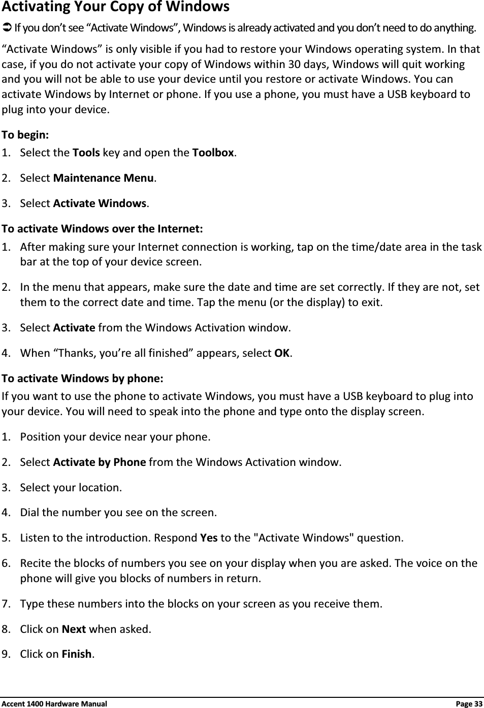 Activating Your Copy of WindowsÂIf you don’t see “Activate Windows”, Windows is already activated and you don’t need to do anything. “Activate Windows” is only visible if you had to restore your Windows operating system. In that case, if you do not activate your copy of Windows within 30 days, Windows will quit working and you will not be able to use your device until you restore or activate Windows. You can activate Windows by Internet or phone. If you use a phone, you must have a USB keyboard to plug into your device.To begin:1. Select the Tools key and open the Toolbox.2. Select Maintenance Menu.3. Select Activate Windows.To activate Windows over the Internet:1. After making sure your Internet connection is working, tap on the time/date area in the task bar at the top of your device screen.2. In the menu that appears, make sure the date and time are set correctly. If they are not, set them to the correct date and time. Tap the menu (or the display) to exit.3. Select Activate from the Windows Activation window.4. When “Thanks, you’re all finished” appears, select OK.To activate Windows by phone:If you want to use the phone to activate Windows, you must have a USB keyboard to plug into your device. You will need to speak into the phone and type onto the display screen.1. Position your device near your phone.2. Select Activate by Phone from the Windows Activation window.3. Select your location.4. Dial the number you see on the screen.5. Listen to the introduction. Respond Yes to the &quot;Activate Windows&quot; question.6. Recite the blocks of numbers you see on your display when you are asked. The voice on the phone will give you blocks of numbers in return.7. Type these numbers into the blocks on your screen as you receive them.8. Click on Next when asked.9. Click on Finish.Accent 1400 Hardware Manual Page 33