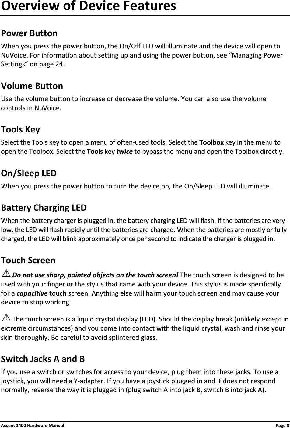 Overview of Device FeaturesPower ButtonWhen you press the power button, the On/Off LED will illuminate and the device will open to NuVoice. For information about setting up and using the power button, see “Managing Power Settings” on page 24.Volume ButtonUse the volume button to increase or decrease the volume. You can also use the volume controls in NuVoice.Tools Key Select the Tools key to open a menu of often-used tools. Select the Toolbox key in the menu to open the Toolbox. Select the Tools key twice to bypass the menu and open the Toolbox directly.On/Sleep LEDWhen you press the power button to turn the device on, the On/Sleep LED will illuminate.Battery Charging LEDWhen the battery charger is plugged in, the battery charging LED will flash. If the batteries are very low, the LED will flash rapidly until the batteries are charged. When the batteries are mostly or fully charged, the LED will blink approximately once per second to indicate the charger is plugged in.Touch ScreenDo not use sharp, pointed objects on the touch screen! The touch screen is designed to be used with your finger or the stylus that came with your device. This stylus is made specifically for a capacitive touch screen. Anything else will harm your touch screen and may cause your device to stop working.The touch screen is a liquid crystal display (LCD). Should the display break (unlikely except in extreme circumstances) and you come into contact with the liquid crystal, wash and rinse your skin thoroughly. Be careful to avoid splintered glass.Switch Jacks A and BIf you use a switch or switches for access to your device, plug them into these jacks. To use a joystick, you will need a Y-adapter. If you have a joystick plugged in and it does not respond normally, reverse the way it is plugged in (plug switch A into jack B, switch B into jack A).Accent 1400 Hardware Manual Page 8