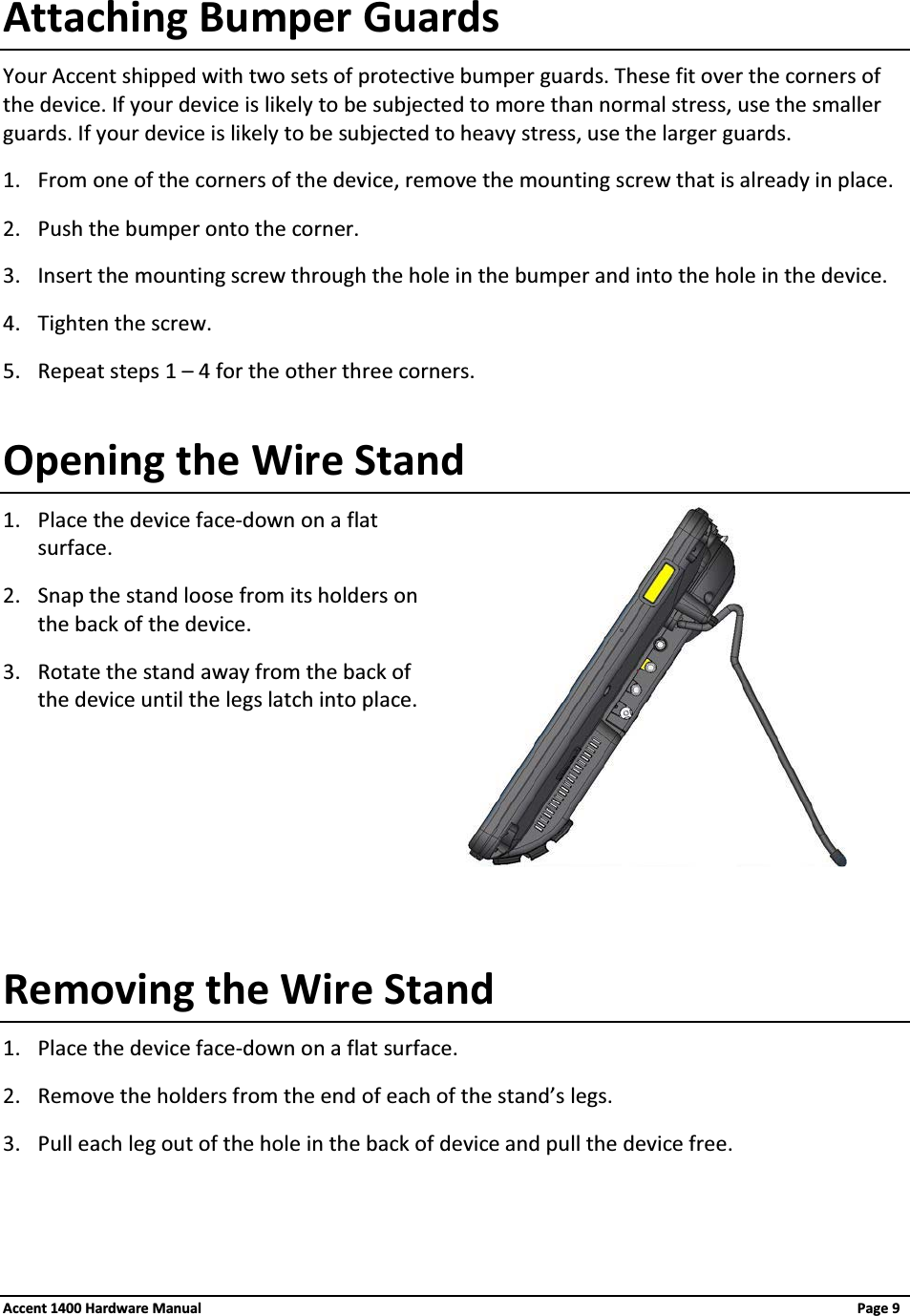 Attaching Bumper GuardsYour Accent shipped with two sets of protective bumper guards. These fit over the corners of the device. If your device is likely to be subjected to more than normal stress, use the smaller guards. If your device is likely to be subjected to heavy stress, use the larger guards.1. From one of the corners of the device, remove the mounting screw that is already in place.2. Push the bumper onto the corner.3. Insert the mounting screw through the hole in the bumper and into the hole in the device.4. Tighten the screw.5. Repeat steps 1 – 4 for the other three corners.Opening the Wire Stand1. Place the device face-down on a flat surface.2. Snap the stand loose from its holders on the back of the device.3. Rotate the stand away from the back of the device until the legs latch into place.Removing the Wire Stand1. Place the device face-down on a flat surface.2. Remove the holders from the end of each of the stand’s legs.3. Pull each leg out of the hole in the back of device and pull the device free.Accent 1400 Hardware Manual Page 9