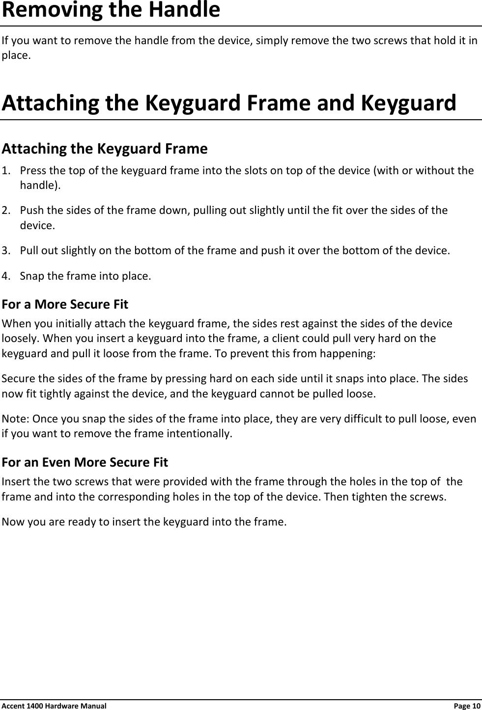 Removing the Handle If you want to remove the handle from the device, simply remove the two screws that hold it in place. Attaching the Keyguard Frame and Keyguard Attaching the Keyguard Frame 1. Press the top of the keyguard frame into the slots on top of the device (with or without the handle). 2. Push the sides of the frame down, pulling out slightly until the fit over the sides of the device. 3. Pull out slightly on the bottom of the frame and push it over the bottom of the device. 4. Snap the frame into place. For a More Secure Fit When you initially attach the keyguard frame, the sides rest against the sides of the device loosely. When you insert a keyguard into the frame, a client could pull very hard on the keyguard and pull it loose from the frame. To prevent this from happening: Secure the sides of the frame by pressing hard on each side until it snaps into place. The sides now fit tightly against the device, and the keyguard cannot be pulled loose. Note: Once you snap the sides of the frame into place, they are very difficult to pull loose, even if you want to remove the frame intentionally. For an Even More Secure Fit Insert the two screws that were provided with the frame through the holes in the top of  the frame and into the corresponding holes in the top of the device. Then tighten the screws. Now you are ready to insert the keyguard into the frame.      Accent 1400 Hardware Manual Page 10 