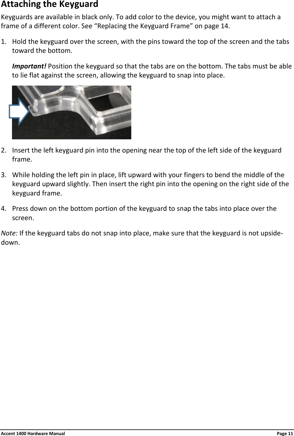 Attaching the Keyguard Keyguards are available in black only. To add color to the device, you might want to attach a frame of a different color. See “Replacing the Keyguard Frame” on page 14. 1. Hold the keyguard over the screen, with the pins toward the top of the screen and the tabs toward the bottom. Important! Position the keyguard so that the tabs are on the bottom. The tabs must be able to lie flat against the screen, allowing the keyguard to snap into place.  2. Insert the left keyguard pin into the opening near the top of the left side of the keyguard frame. 3. While holding the left pin in place, lift upward with your fingers to bend the middle of the keyguard upward slightly. Then insert the right pin into the opening on the right side of the keyguard frame. 4. Press down on the bottom portion of the keyguard to snap the tabs into place over the screen. Note: If the keyguard tabs do not snap into place, make sure that the keyguard is not upside-down.           Accent 1400 Hardware Manual Page 11