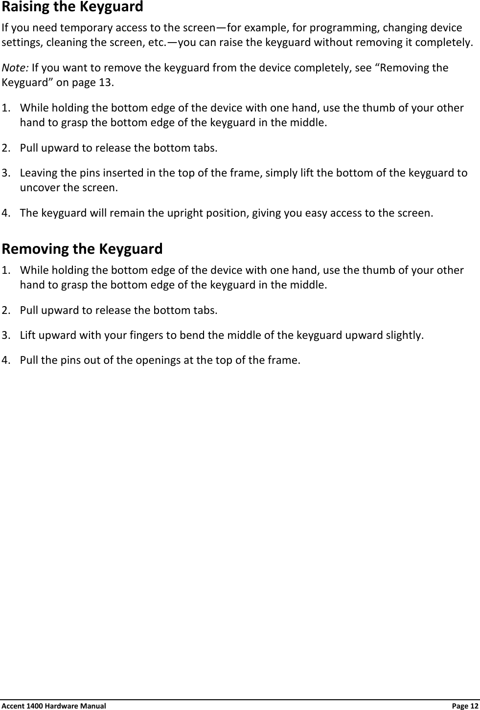 Raising the Keyguard If you need temporary access to the screen—for example, for programming, changing device settings, cleaning the screen, etc.—you can raise the keyguard without removing it completely. Note: If you want to remove the keyguard from the device completely, see “Removing the Keyguard” on page 13. 1. While holding the bottom edge of the device with one hand, use the thumb of your other hand to grasp the bottom edge of the keyguard in the middle. 2. Pull upward to release the bottom tabs. 3. Leaving the pins inserted in the top of the frame, simply lift the bottom of the keyguard to uncover the screen. 4. The keyguard will remain the upright position, giving you easy access to the screen. Removing the Keyguard 1. While holding the bottom edge of the device with one hand, use the thumb of your other hand to grasp the bottom edge of the keyguard in the middle. 2. Pull upward to release the bottom tabs. 3. Lift upward with your fingers to bend the middle of the keyguard upward slightly.  4. Pull the pins out of the openings at the top of the frame.            Accent 1400 Hardware Manual Page 12