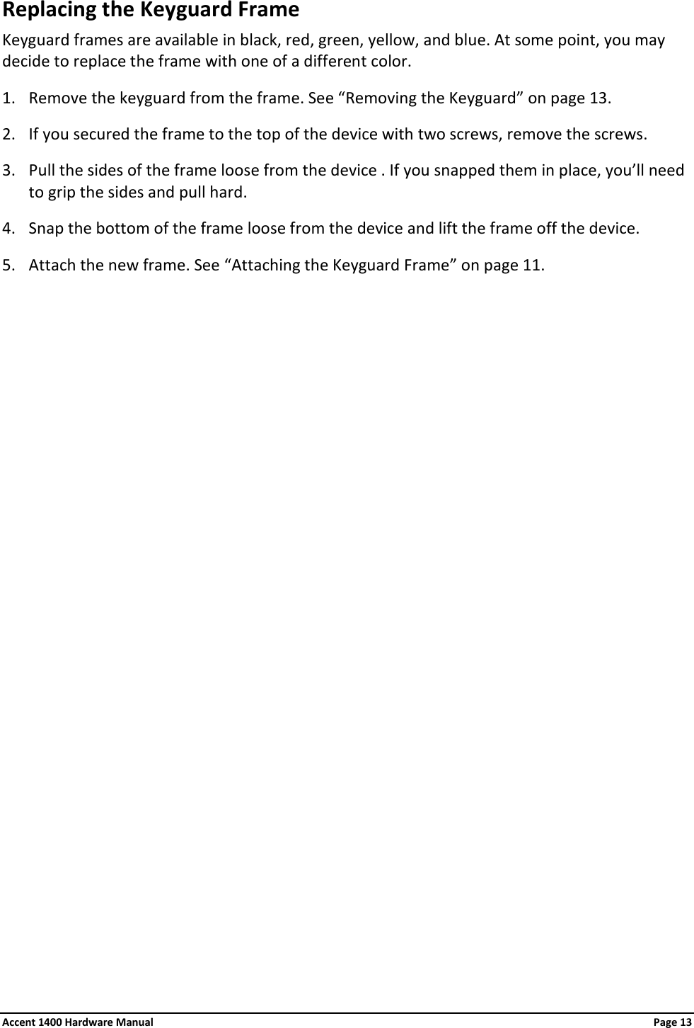 Replacing the Keyguard Frame Keyguard frames are available in black, red, green, yellow, and blue. At some point, you may decide to replace the frame with one of a different color. 1. Remove the keyguard from the frame. See “Removing the Keyguard” on page 13. 2. If you secured the frame to the top of the device with two screws, remove the screws. 3. Pull the sides of the frame loose from the device . If you snapped them in place, you’ll need to grip the sides and pull hard. 4. Snap the bottom of the frame loose from the device and lift the frame off the device. 5. Attach the new frame. See “Attaching the Keyguard Frame” on page 11. Accent 1400 Hardware Manual Page 13