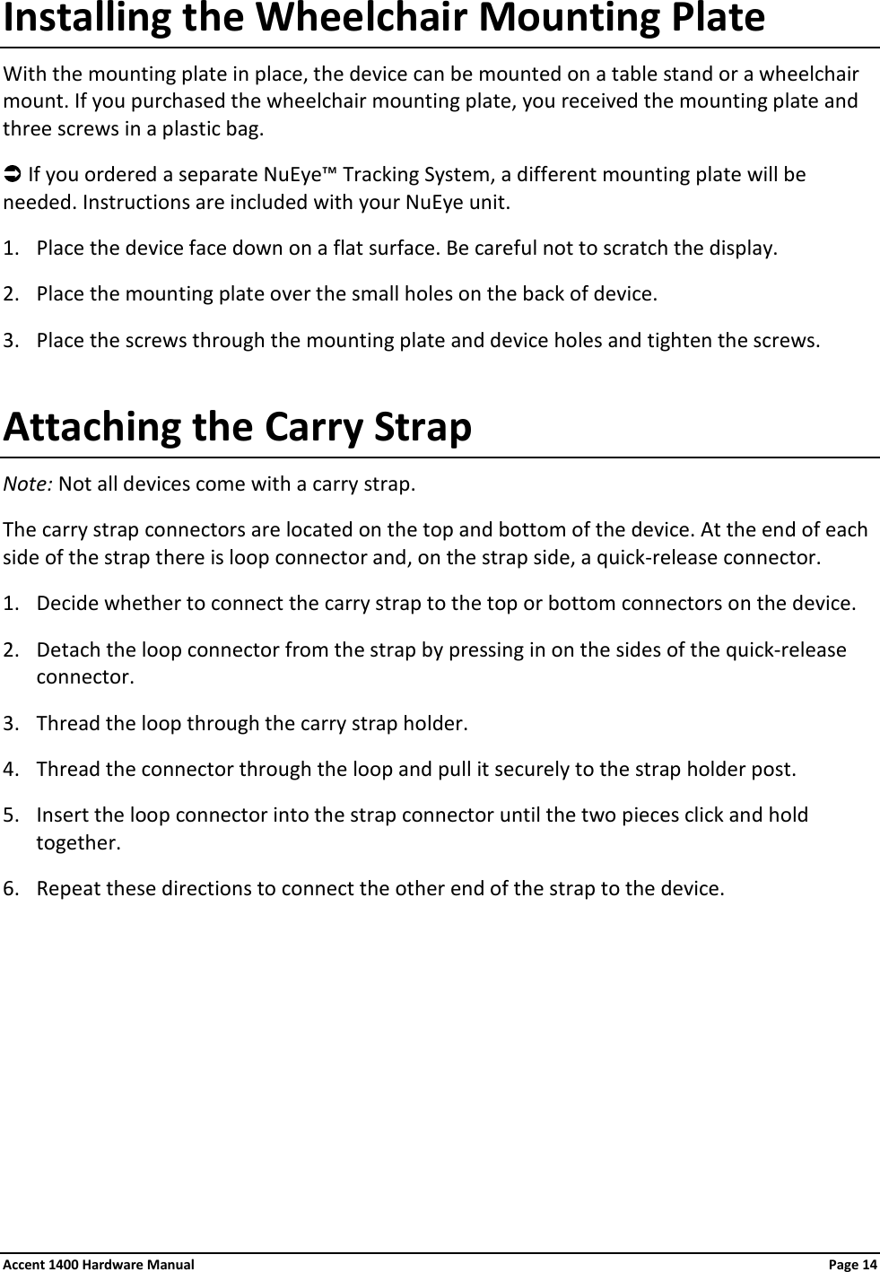 Installing the Wheelchair Mounting Plate With the mounting plate in place, the device can be mounted on a table stand or a wheelchair mount. If you purchased the wheelchair mounting plate, you received the mounting plate and three screws in a plastic bag.   If you ordered a separate NuEye™ Tracking System, a different mounting plate will be needed. Instructions are included with your NuEye unit. 1. Place the device face down on a flat surface. Be careful not to scratch the display. 2. Place the mounting plate over the small holes on the back of device. 3. Place the screws through the mounting plate and device holes and tighten the screws. Attaching the Carry Strap Note: Not all devices come with a carry strap.  The carry strap connectors are located on the top and bottom of the device. At the end of each side of the strap there is loop connector and, on the strap side, a quick-release connector. 1. Decide whether to connect the carry strap to the top or bottom connectors on the device. 2. Detach the loop connector from the strap by pressing in on the sides of the quick-release connector.  3. Thread the loop through the carry strap holder. 4. Thread the connector through the loop and pull it securely to the strap holder post. 5. Insert the loop connector into the strap connector until the two pieces click and hold together. 6. Repeat these directions to connect the other end of the strap to the device. Accent 1400 Hardware Manual Page 14
