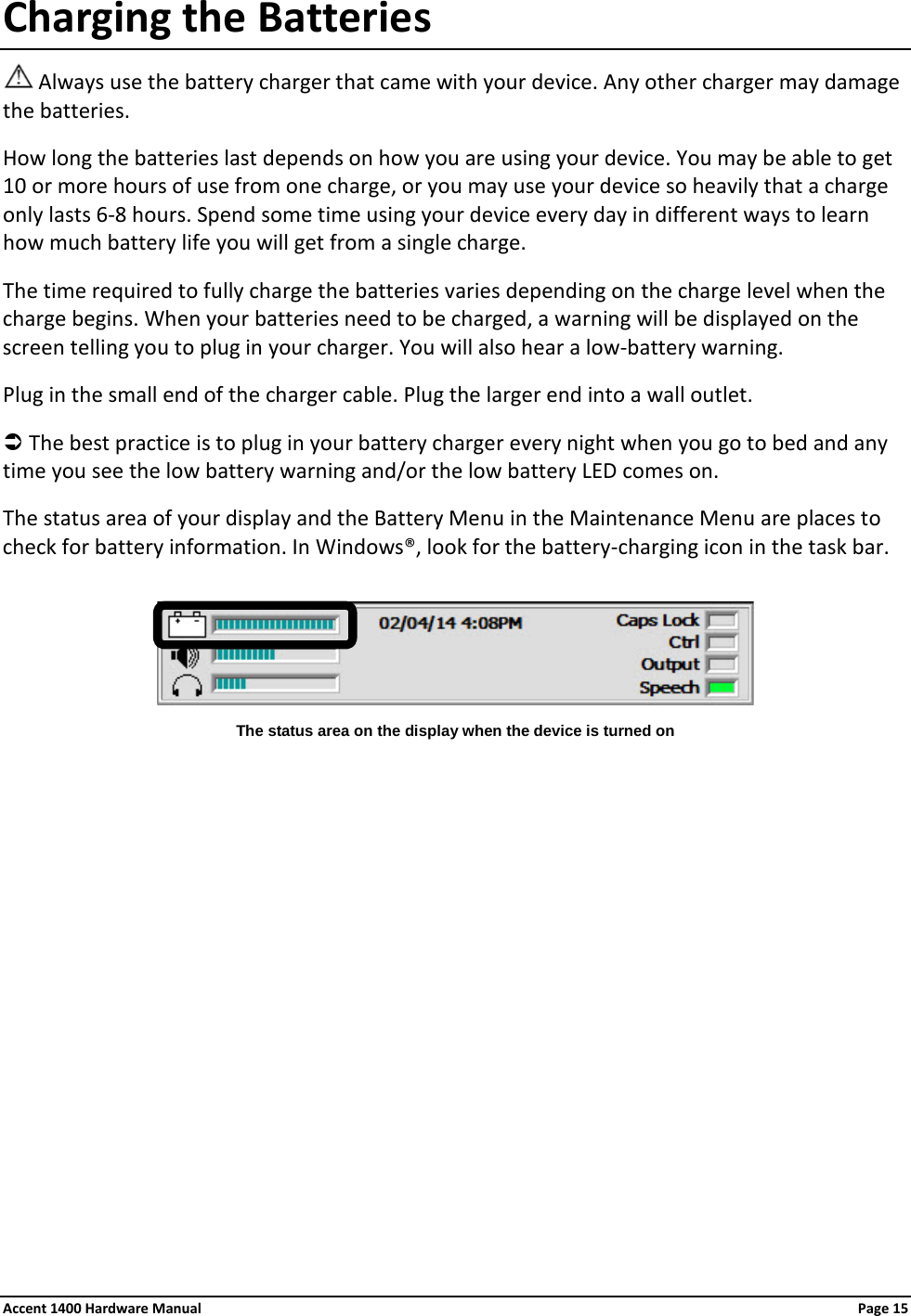 Charging the Batteries  Always use the battery charger that came with your device. Any other charger may damage the batteries.  How long the batteries last depends on how you are using your device. You may be able to get 10 or more hours of use from one charge, or you may use your device so heavily that a charge only lasts 6-8 hours. Spend some time using your device every day in different ways to learn how much battery life you will get from a single charge.  The time required to fully charge the batteries varies depending on the charge level when the charge begins. When your batteries need to be charged, a warning will be displayed on the screen telling you to plug in your charger. You will also hear a low-battery warning. Plug in the small end of the charger cable. Plug the larger end into a wall outlet.   The best practice is to plug in your battery charger every night when you go to bed and any time you see the low battery warning and/or the low battery LED comes on. The status area of your display and the Battery Menu in the Maintenance Menu are places to check for battery information. In Windows®, look for the battery-charging icon in the task bar.      The status area on the display when the device is turned on  Accent 1400 Hardware Manual Page 15 