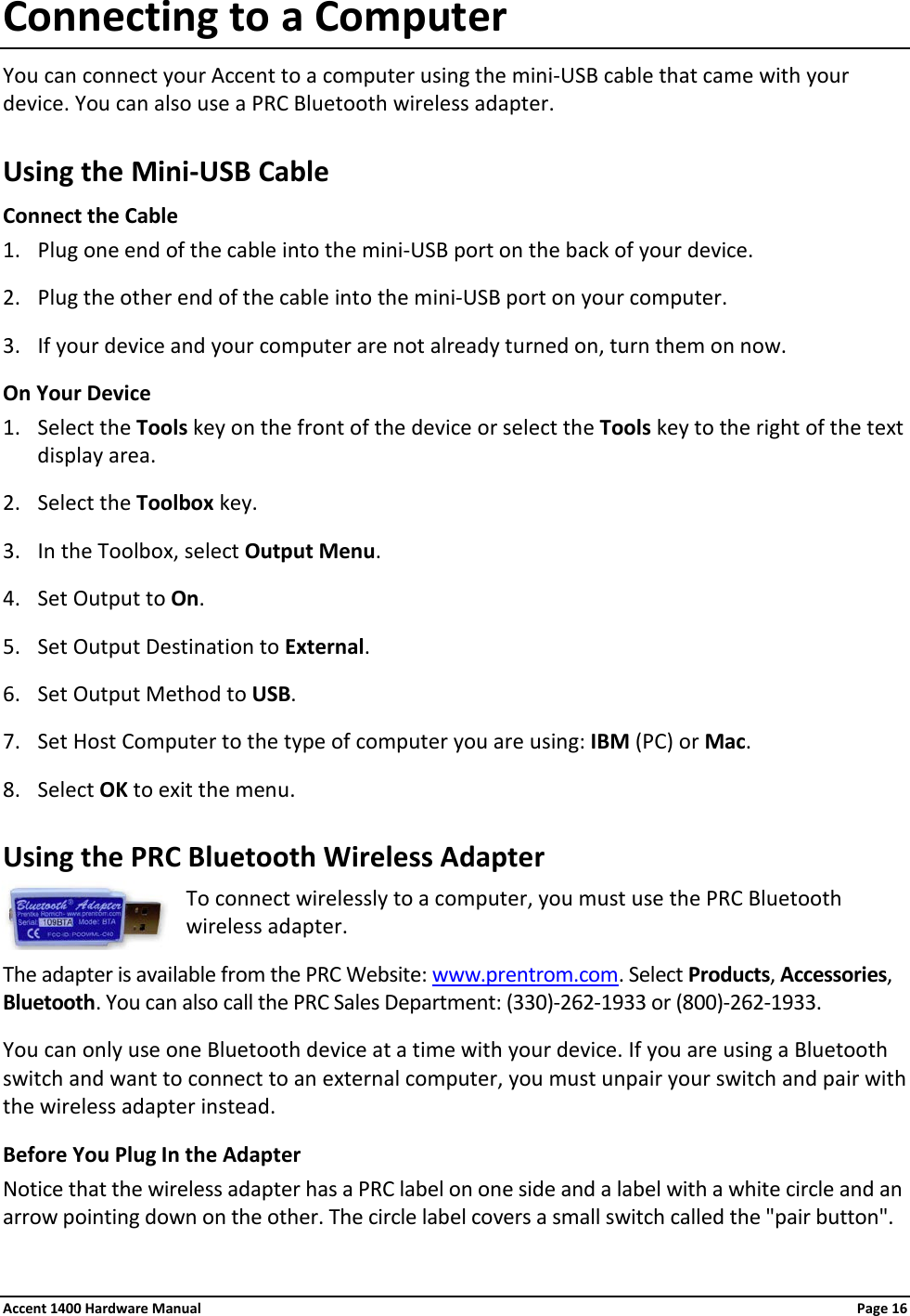 Connecting to a Computer You can connect your Accent to a computer using the mini-USB cable that came with your device. You can also use a PRC Bluetooth wireless adapter. Using the Mini-USB Cable Connect the Cable 1. Plug one end of the cable into the mini-USB port on the back of your device. 2. Plug the other end of the cable into the mini-USB port on your computer.  3. If your device and your computer are not already turned on, turn them on now. On Your Device 1. Select the Tools key on the front of the device or select the Tools key to the right of the text display area. 2. Select the Toolbox key. 3. In the Toolbox, select Output Menu. 4. Set Output to On. 5. Set Output Destination to External. 6. Set Output Method to USB. 7. Set Host Computer to the type of computer you are using: IBM (PC) or Mac. 8. Select OK to exit the menu. Using the PRC Bluetooth Wireless Adapter To connect wirelessly to a computer, you must use the PRC Bluetooth wireless adapter. The adapter is available from the PRC Website: www.prentrom.com. Select Products, Accessories, Bluetooth. You can also call the PRC Sales Department: (330)-262-1933 or (800)-262-1933. You can only use one Bluetooth device at a time with your device. If you are using a Bluetooth switch and want to connect to an external computer, you must unpair your switch and pair with the wireless adapter instead. Before You Plug In the Adapter Notice that the wireless adapter has a PRC label on one side and a label with a white circle and an arrow pointing down on the other. The circle label covers a small switch called the &quot;pair button&quot;. Accent 1400 Hardware Manual Page 16