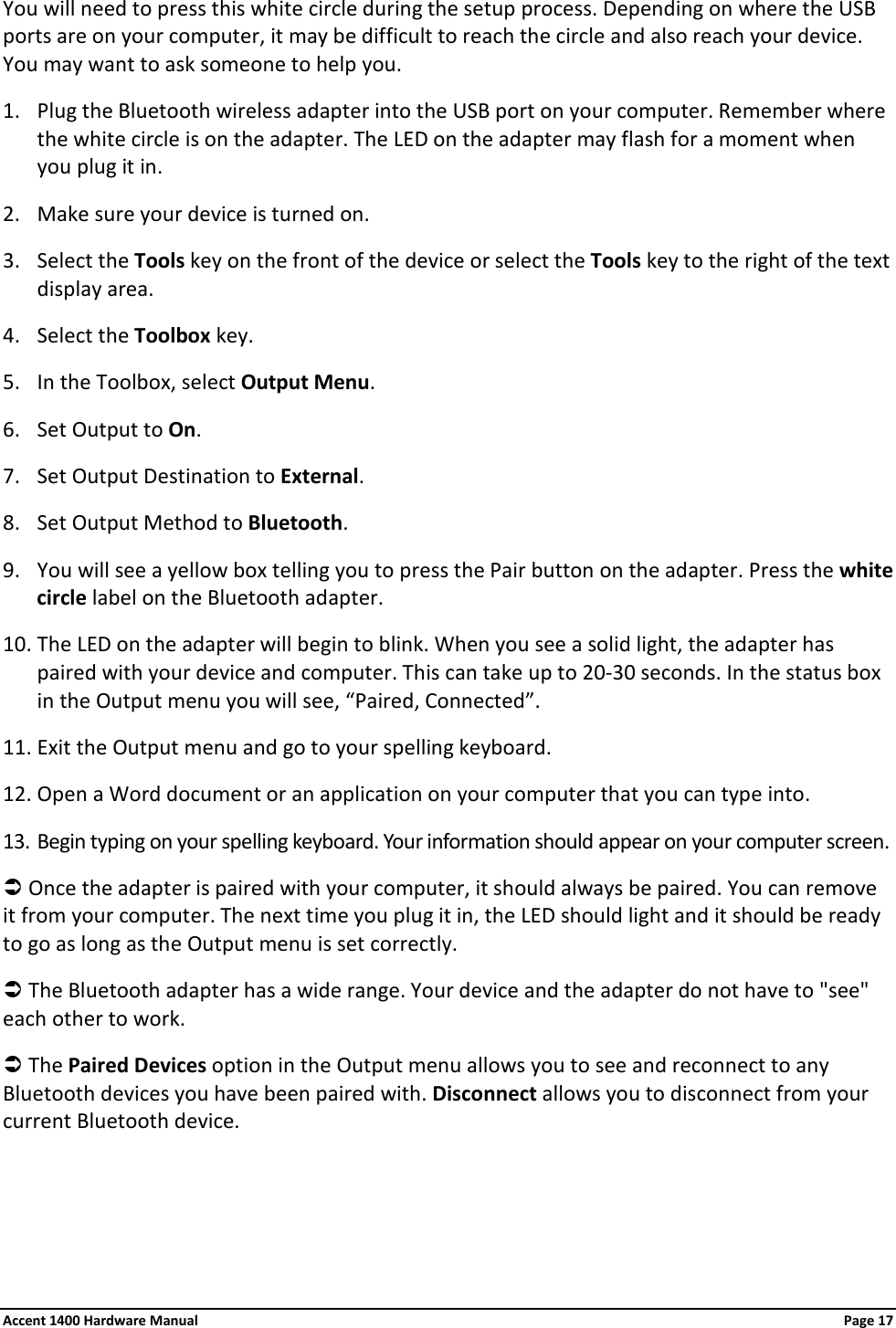 You will need to press this white circle during the setup process. Depending on where the USB ports are on your computer, it may be difficult to reach the circle and also reach your device. You may want to ask someone to help you. 1. Plug the Bluetooth wireless adapter into the USB port on your computer. Remember where the white circle is on the adapter. The LED on the adapter may flash for a moment when you plug it in. 2. Make sure your device is turned on.  3. Select the Tools key on the front of the device or select the Tools key to the right of the text display area. 4. Select the Toolbox key. 5. In the Toolbox, select Output Menu. 6. Set Output to On. 7. Set Output Destination to External. 8. Set Output Method to Bluetooth. 9. You will see a yellow box telling you to press the Pair button on the adapter. Press the white circle label on the Bluetooth adapter. 10. The LED on the adapter will begin to blink. When you see a solid light, the adapter has paired with your device and computer. This can take up to 20-30 seconds. In the status box in the Output menu you will see, “Paired, Connected”. 11. Exit the Output menu and go to your spelling keyboard. 12. Open a Word document or an application on your computer that you can type into. 13. Begin typing on your spelling keyboard. Your information should appear on your computer screen.  Once the adapter is paired with your computer, it should always be paired. You can remove it from your computer. The next time you plug it in, the LED should light and it should be ready to go as long as the Output menu is set correctly.  The Bluetooth adapter has a wide range. Your device and the adapter do not have to &quot;see&quot; each other to work.  The Paired Devices option in the Output menu allows you to see and reconnect to any Bluetooth devices you have been paired with. Disconnect allows you to disconnect from your current Bluetooth device. Accent 1400 Hardware Manual Page 17