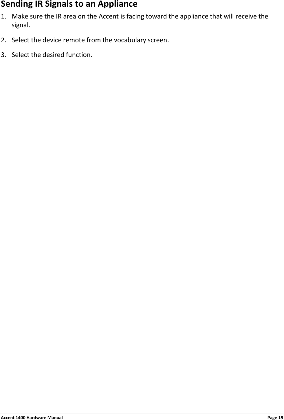 Sending IR Signals to an Appliance 1. Make sure the IR area on the Accent is facing toward the appliance that will receive the signal. 2. Select the device remote from the vocabulary screen. 3. Select the desired function. Accent 1400 Hardware Manual Page 19 