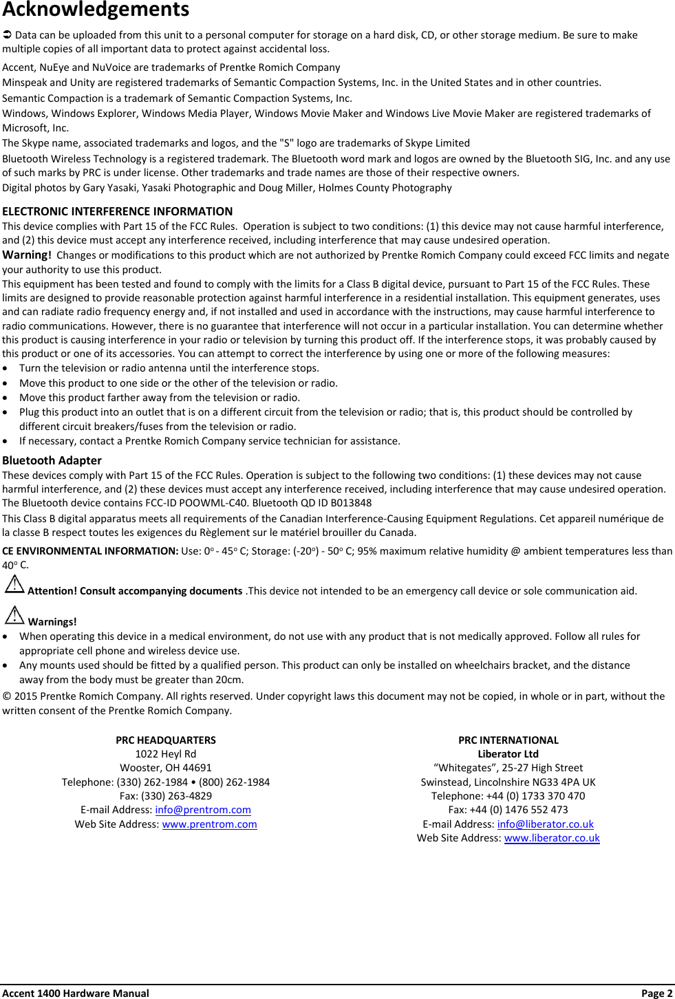 Acknowledgements  Data can be uploaded from this unit to a personal computer for storage on a hard disk, CD, or other storage medium. Be sure to make multiple copies of all important data to protect against accidental loss.  Accent, NuEye and NuVoice are trademarks of Prentke Romich Company Minspeak and Unity are registered trademarks of Semantic Compaction Systems, Inc. in the United States and in other countries. Semantic Compaction is a trademark of Semantic Compaction Systems, Inc. Windows, Windows Explorer, Windows Media Player, Windows Movie Maker and Windows Live Movie Maker are registered trademarks of Microsoft, Inc. The Skype name, associated trademarks and logos, and the &quot;S&quot; logo are trademarks of Skype Limited Bluetooth Wireless Technology is a registered trademark. The Bluetooth word mark and logos are owned by the Bluetooth SIG, Inc. and any use of such marks by PRC is under license. Other trademarks and trade names are those of their respective owners. Digital photos by Gary Yasaki, Yasaki Photographic and Doug Miller, Holmes County Photography  ELECTRONIC INTERFERENCE INFORMATION This device complies with Part 15 of the FCC Rules.  Operation is subject to two conditions: (1) this device may not cause harmful interference, and (2) this device must accept any interference received, including interference that may cause undesired operation. Warning!  Changes or modifications to this product which are not authorized by Prentke Romich Company could exceed FCC limits and negate your authority to use this product.   This equipment has been tested and found to comply with the limits for a Class B digital device, pursuant to Part 15 of the FCC Rules. These limits are designed to provide reasonable protection against harmful interference in a residential installation. This equipment generates, uses and can radiate radio frequency energy and, if not installed and used in accordance with the instructions, may cause harmful interference to radio communications. However, there is no guarantee that interference will not occur in a particular installation. You can determine whether this product is causing interference in your radio or television by turning this product off. If the interference stops, it was probably caused by this product or one of its accessories. You can attempt to correct the interference by using one or more of the following measures: • Turn the television or radio antenna until the interference stops. • Move this product to one side or the other of the television or radio. • Move this product farther away from the television or radio. • Plug this product into an outlet that is on a different circuit from the television or radio; that is, this product should be controlled by different circuit breakers/fuses from the television or radio.   • If necessary, contact a Prentke Romich Company service technician for assistance.  Bluetooth Adapter These devices comply with Part 15 of the FCC Rules. Operation is subject to the following two conditions: (1) these devices may not cause harmful interference, and (2) these devices must accept any interference received, including interference that may cause undesired operation.  The Bluetooth device contains FCC-ID POOWML-C40. Bluetooth QD ID B013848 This Class B digital apparatus meets all requirements of the Canadian Interference-Causing Equipment Regulations. Cet appareil numérique de la classe B respect toutes les exigences du Règlement sur le matériel brouiller du Canada.  CE ENVIRONMENTAL INFORMATION: Use: 0o - 45o C; Storage: (-20o) - 50o C; 95% maximum relative humidity @ ambient temperatures less than  40o C.  Attention! Consult accompanying documents .This device not intended to be an emergency call device or sole communication aid.  Warnings! • When operating this device in a medical environment, do not use with any product that is not medically approved. Follow all rules for appropriate cell phone and wireless device use. • Any mounts used should be fitted by a qualified person. This product can only be installed on wheelchairs bracket, and the distance away from the body must be greater than 20cm.  © 2015 Prentke Romich Company. All rights reserved. Under copyright laws this document may not be copied, in whole or in part, without the written consent of the Prentke Romich Company.   PRC HEADQUARTERS PRC INTERNATIONAL 1022 Heyl Rd Liberator Ltd Wooster, OH 44691 “Whitegates”, 25-27 High Street Telephone: (330) 262-1984 • (800) 262-1984 Swinstead, Lincolnshire NG33 4PA UK Fax: (330) 263-4829 Telephone: +44 (0) 1733 370 470 E-mail Address: info@prentrom.com Fax: +44 (0) 1476 552 473 Web Site Address: www.prentrom.com E-mail Address: info@liberator.co.uk  Web Site Address: www.liberator.co.uk  Accent 1400 Hardware Manual Page 2 