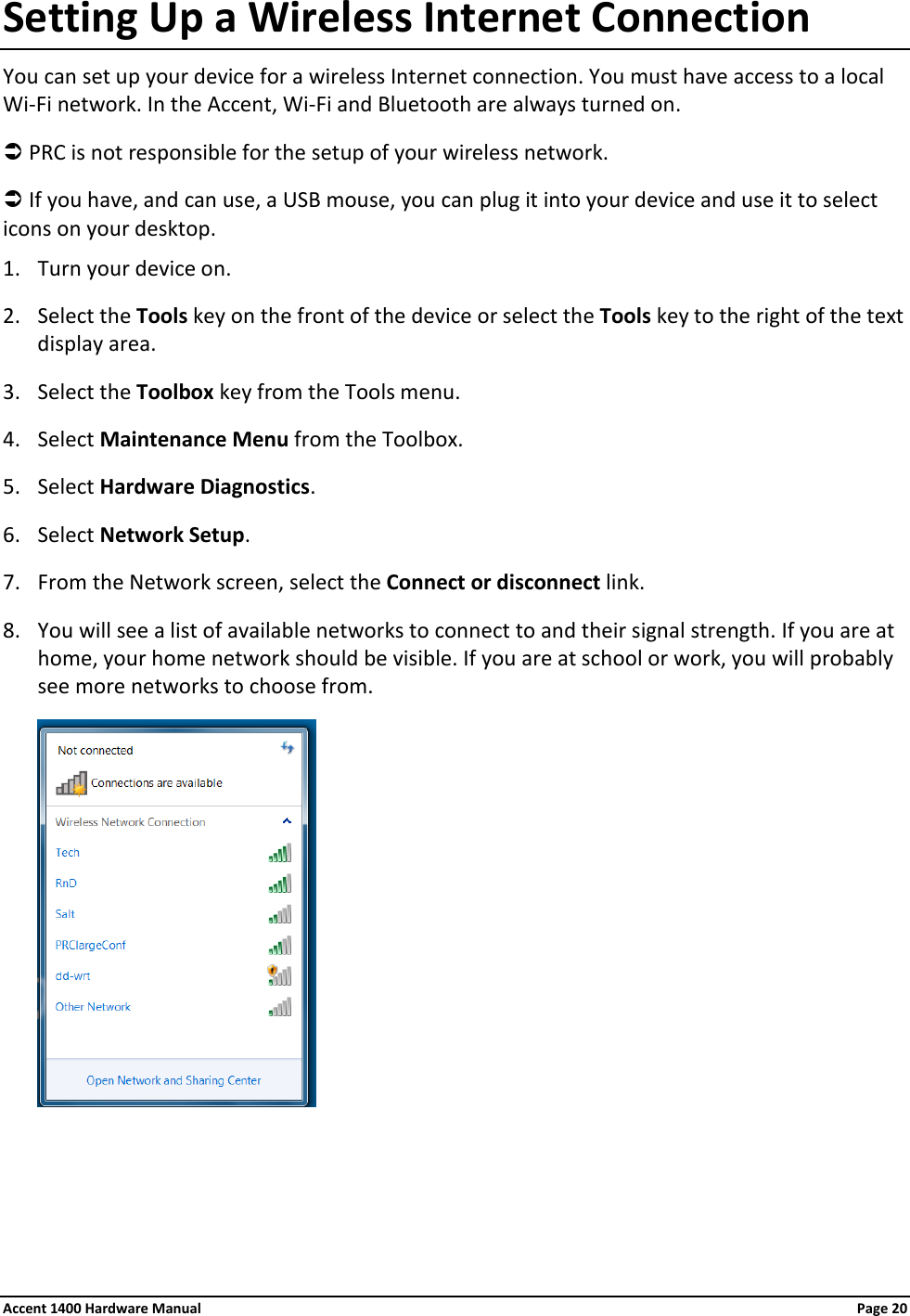 Setting Up a Wireless Internet Connection You can set up your device for a wireless Internet connection. You must have access to a local Wi-Fi network. In the Accent, Wi-Fi and Bluetooth are always turned on.  PRC is not responsible for the setup of your wireless network.  If you have, and can use, a USB mouse, you can plug it into your device and use it to select icons on your desktop. 1. Turn your device on. 2. Select the Tools key on the front of the device or select the Tools key to the right of the text display area. 3. Select the Toolbox key from the Tools menu. 4. Select Maintenance Menu from the Toolbox. 5. Select Hardware Diagnostics. 6. Select Network Setup. 7. From the Network screen, select the Connect or disconnect link.  8. You will see a list of available networks to connect to and their signal strength. If you are at home, your home network should be visible. If you are at school or work, you will probably see more networks to choose from.    Accent 1400 Hardware Manual Page 20