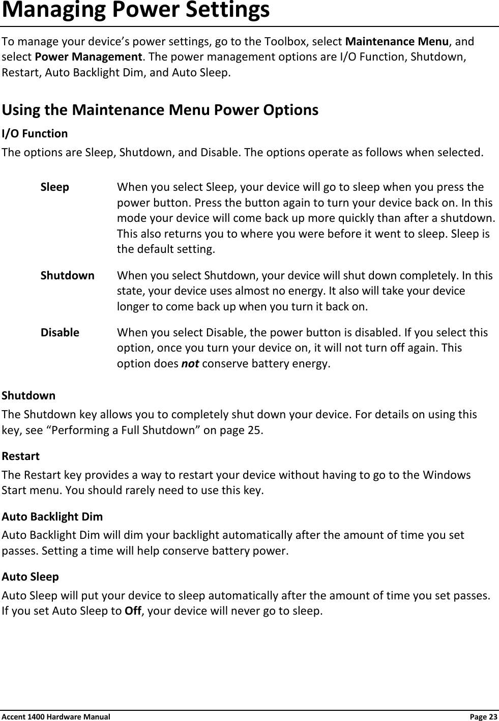 Managing Power Settings To manage your device’s power settings, go to the Toolbox, select Maintenance Menu, and select Power Management. The power management options are I/O Function, Shutdown, Restart, Auto Backlight Dim, and Auto Sleep. Using the Maintenance Menu Power Options I/O Function The options are Sleep, Shutdown, and Disable. The options operate as follows when selected. Sleep When you select Sleep, your device will go to sleep when you press the power button. Press the button again to turn your device back on. In this mode your device will come back up more quickly than after a shutdown. This also returns you to where you were before it went to sleep. Sleep is the default setting. Shutdown When you select Shutdown, your device will shut down completely. In this state, your device uses almost no energy. It also will take your device longer to come back up when you turn it back on. Disable When you select Disable, the power button is disabled. If you select this option, once you turn your device on, it will not turn off again. This option does not conserve battery energy. Shutdown The Shutdown key allows you to completely shut down your device. For details on using this key, see “Performing a Full Shutdown” on page 25. Restart The Restart key provides a way to restart your device without having to go to the Windows Start menu. You should rarely need to use this key. Auto Backlight Dim Auto Backlight Dim will dim your backlight automatically after the amount of time you set passes. Setting a time will help conserve battery power. Auto Sleep Auto Sleep will put your device to sleep automatically after the amount of time you set passes. If you set Auto Sleep to Off, your device will never go to sleep.   Accent 1400 Hardware Manual Page 23