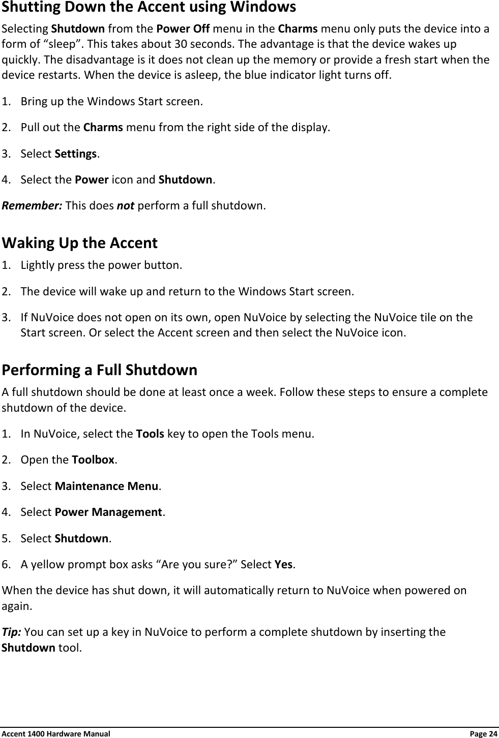 Shutting Down the Accent using Windows Selecting Shutdown from the Power Off menu in the Charms menu only puts the device into a form of “sleep”. This takes about 30 seconds. The advantage is that the device wakes up quickly. The disadvantage is it does not clean up the memory or provide a fresh start when the device restarts. When the device is asleep, the blue indicator light turns off. 1. Bring up the Windows Start screen. 2. Pull out the Charms menu from the right side of the display. 3. Select Settings. 4. Select the Power icon and Shutdown. Remember: This does not perform a full shutdown. Waking Up the Accent 1. Lightly press the power button. 2. The device will wake up and return to the Windows Start screen. 3. If NuVoice does not open on its own, open NuVoice by selecting the NuVoice tile on the Start screen. Or select the Accent screen and then select the NuVoice icon. Performing a Full Shutdown A full shutdown should be done at least once a week. Follow these steps to ensure a complete shutdown of the device. 1. In NuVoice, select the Tools key to open the Tools menu. 2. Open the Toolbox. 3. Select Maintenance Menu. 4. Select Power Management. 5. Select Shutdown. 6. A yellow prompt box asks “Are you sure?” Select Yes. When the device has shut down, it will automatically return to NuVoice when powered on again. Tip: You can set up a key in NuVoice to perform a complete shutdown by inserting the Shutdown tool. Accent 1400 Hardware Manual Page 24