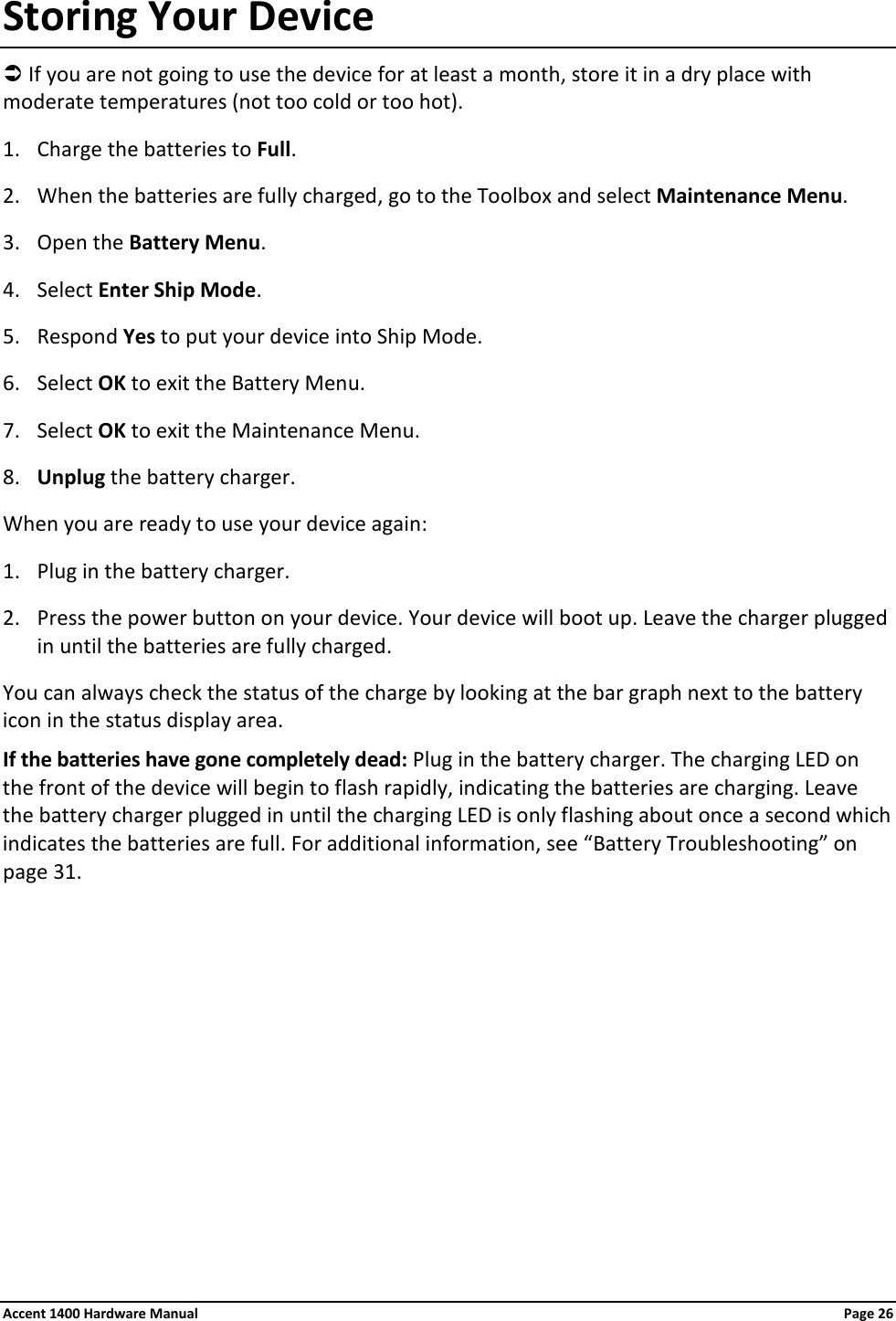 Storing Your Device  If you are not going to use the device for at least a month, store it in a dry place with moderate temperatures (not too cold or too hot). 1. Charge the batteries to Full. 2. When the batteries are fully charged, go to the Toolbox and select Maintenance Menu.  3. Open the Battery Menu. 4. Select Enter Ship Mode. 5. Respond Yes to put your device into Ship Mode. 6. Select OK to exit the Battery Menu. 7. Select OK to exit the Maintenance Menu. 8. Unplug the battery charger. When you are ready to use your device again: 1. Plug in the battery charger. 2. Press the power button on your device. Your device will boot up. Leave the charger plugged in until the batteries are fully charged. You can always check the status of the charge by looking at the bar graph next to the battery icon in the status display area. If the batteries have gone completely dead: Plug in the battery charger. The charging LED on the front of the device will begin to flash rapidly, indicating the batteries are charging. Leave the battery charger plugged in until the charging LED is only flashing about once a second which indicates the batteries are full. For additional information, see “Battery Troubleshooting” on page 31. Accent 1400 Hardware Manual Page 26