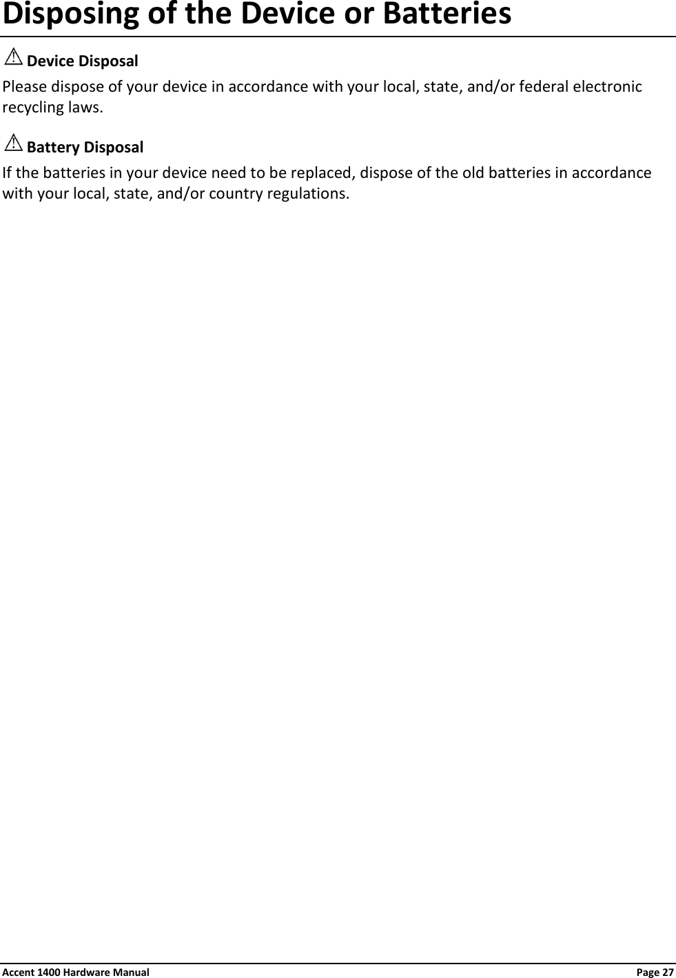 Disposing of the Device or Batteries  Device Disposal Please dispose of your device in accordance with your local, state, and/or federal electronic recycling laws.  Battery Disposal If the batteries in your device need to be replaced, dispose of the old batteries in accordance with your local, state, and/or country regulations. Accent 1400 Hardware Manual Page 27 