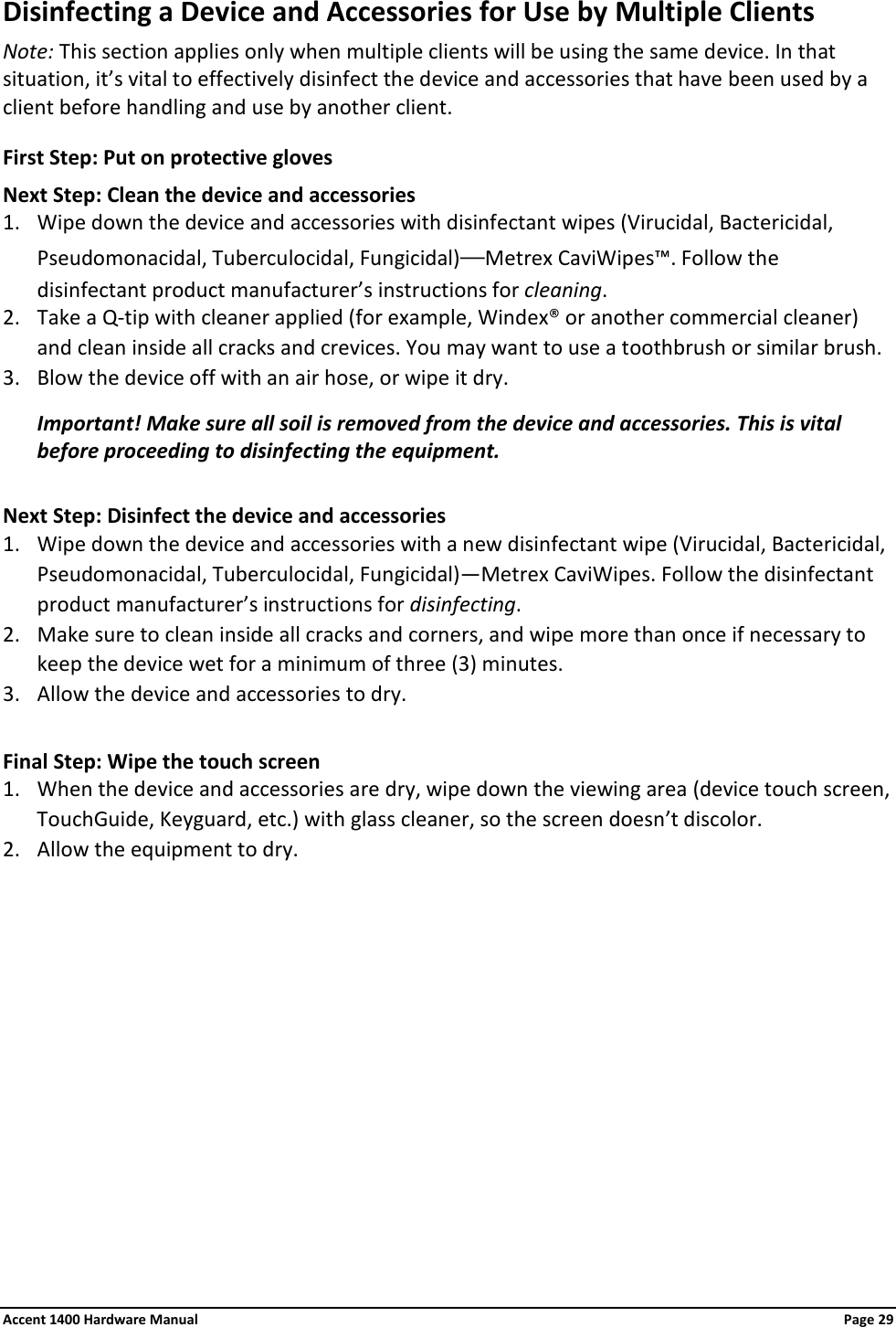 Disinfecting a Device and Accessories for Use by Multiple Clients Note: This section applies only when multiple clients will be using the same device. In that situation, it’s vital to effectively disinfect the device and accessories that have been used by a client before handling and use by another client. First Step: Put on protective gloves  Next Step: Clean the device and accessories 1. Wipe down the device and accessories with disinfectant wipes (Virucidal, Bactericidal, Pseudomonacidal, Tuberculocidal, Fungicidal)—Metrex CaviWipes™. Follow the disinfectant product manufacturer’s instructions for cleaning. 2. Take a Q-tip with cleaner applied (for example, Windex® or another commercial cleaner) and clean inside all cracks and crevices. You may want to use a toothbrush or similar brush. 3. Blow the device off with an air hose, or wipe it dry. Important! Make sure all soil is removed from the device and accessories. This is vital before proceeding to disinfecting the equipment.  Next Step: Disinfect the device and accessories 1. Wipe down the device and accessories with a new disinfectant wipe (Virucidal, Bactericidal, Pseudomonacidal, Tuberculocidal, Fungicidal)—Metrex CaviWipes. Follow the disinfectant product manufacturer’s instructions for disinfecting. 2. Make sure to clean inside all cracks and corners, and wipe more than once if necessary to keep the device wet for a minimum of three (3) minutes. 3. Allow the device and accessories to dry.  Final Step: Wipe the touch screen 1. When the device and accessories are dry, wipe down the viewing area (device touch screen, TouchGuide, Keyguard, etc.) with glass cleaner, so the screen doesn’t discolor. 2. Allow the equipment to dry.  Accent 1400 Hardware Manual Page 29 