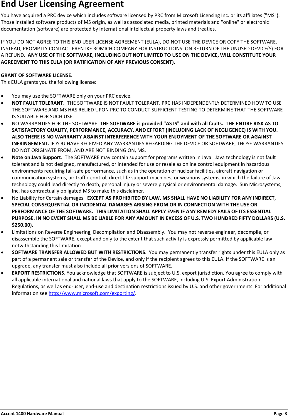 End User Licensing Agreement You have acquired a PRC device which includes software licensed by PRC from Microsoft Licensing Inc. or its affiliates (&quot;MS&quot;). Those installed software products of MS origin, as well as associated media, printed materials and &quot;online&quot; or electronic documentation (software) are protected by international intellectual property laws and treaties.  IF YOU DO NOT AGREE TO THIS END USER LICENSE AGREEMENT (EULA), DO NOT USE THE DEVICE OR COPY THE SOFTWARE.  INSTEAD, PROMPTLY CONTACT PRENTKE ROMICH COMPANY FOR INSTRUCTIONS. ON RETURN OF THE UNUSED DEVICE(S) FOR A REFUND.  ANY USE OF THE SOFTWARE, INCLUDING BUT NOT LIMITED TO USE ON THE DEVICE, WILL CONSTITUTE YOUR AGREEMENT TO THIS EULA (OR RATIFICATION OF ANY PREVIOUS CONSENT).  GRANT OF SOFTWARE LICENSE.   This EULA grants you the following license:  • You may use the SOFTWARE only on your PRC device. • NOT FAULT TOLERANT.  THE SOFTWARE IS NOT FAULT TOLERANT. PRC HAS INDEPENDENTLY DETERMINED HOW TO USE THE SOFTWARE AND MS HAS RELIED UPON PRC TO CONDUCT SUFFICIENT TESTING TO DETERMINE THAT THE SOFTWARE IS SUITABLE FOR SUCH USE. • NO WARRANTIES FOR THE SOFTWARE. THE SOFTWARE is provided &quot;AS IS&quot; and with all faults.  THE ENTIRE RISK AS TO SATISFACTORY QUALITY, PERFORMANCE, ACCURACY, AND EFFORT (INCLUDING LACK OF NEGLIGENCE) IS WITH YOU. ALSO THERE IS NO WARRANTY AGAINST INTERFERENCE WITH YOUR ENJOYMENT OF THE SOFTWARE OR AGAINST INFRINGEMENT. IF YOU HAVE RECEIVED ANY WARRANTIES REGARDING THE DEVICE OR SOFTWARE, THOSE WARRANTIES DO NOT ORIGINATE FROM, AND ARE NOT BINDING ON, MS.  • Note on Java Support.  The SOFTWARE may contain support for programs written in Java.  Java technology is not fault tolerant and is not designed, manufactured, or intended for use or resale as online control equipment in hazardous environments requiring fail-safe performance, such as in the operation of nuclear facilities, aircraft navigation or communication systems, air traffic control, direct life support machines, or weapons systems, in which the failure of Java technology could lead directly to death, personal injury or severe physical or environmental damage.  Sun Microsystems, Inc. has contractually obligated MS to make this disclaimer. • No Liability for Certain damages.  EXCEPT AS PROHIBITED BY LAW, MS SHALL HAVE NO LIABILITY FOR ANY INDIRECT, SPECIAL CONSEQUENTIAL OR INCIDENTAL DAMAGES ARISING FROM OR IN CONNECTION WITH THE USE OR PERFORMANCE OF THE SOFTWARE.  THIS LIMITATION SHALL APPLY EVEN IF ANY REMEDY FAILS OF ITS ESSENTIAL PURPOSE. IN NO EVENT SHALL MS BE LIABLE FOR ANY AMOUNT IN EXCESS OF U.S. TWO HUNDRED FIFTY DOLLARS (U.S. $250.00). • Limitations on Reverse Engineering, Decompilation and Disassembly.  You may not reverse engineer, decompile, or disassemble the SOFTWARE, except and only to the extent that such activity is expressly permitted by applicable law notwithstanding this limitation. • SOFTWARE TRANSFER ALLOWED BUT WITH RESTRICTIONS.  You may permanently transfer rights under this EULA only as part of a permanent sale or transfer of the Device, and only if the recipient agrees to this EULA. If the SOFTWARE is an upgrade, any transfer must also include all prior versions of SOFTWARE. • EXPORT RESTRICTIONS. You acknowledge that SOFTWARE is subject to U.S. export jurisdiction. You agree to comply with all applicable international and national laws that apply to the SOFTWARE, including U.S. Export Administration Regulations, as well as end-user, end-use and destination restrictions issued by U.S. and other governments. For additional information see http://www.microsoft.com/exporting/. Accent 1400 Hardware Manual Page 3 