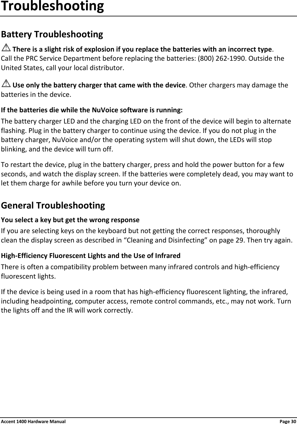 Troubleshooting Battery Troubleshooting  There is a slight risk of explosion if you replace the batteries with an incorrect type. Call the PRC Service Department before replacing the batteries: (800) 262-1990. Outside the United States, call your local distributor.  Use only the battery charger that came with the device. Other chargers may damage the batteries in the device. If the batteries die while the NuVoice software is running: The battery charger LED and the charging LED on the front of the device will begin to alternate flashing. Plug in the battery charger to continue using the device. If you do not plug in the battery charger, NuVoice and/or the operating system will shut down, the LEDs will stop blinking, and the device will turn off. To restart the device, plug in the battery charger, press and hold the power button for a few seconds, and watch the display screen. If the batteries were completely dead, you may want to let them charge for awhile before you turn your device on. General Troubleshooting You select a key but get the wrong response  If you are selecting keys on the keyboard but not getting the correct responses, thoroughly clean the display screen as described in “Cleaning and Disinfecting” on page 29. Then try again. High-Efficiency Fluorescent Lights and the Use of Infrared There is often a compatibility problem between many infrared controls and high-efficiency fluorescent lights. If the device is being used in a room that has high-efficiency fluorescent lighting, the infrared, including headpointing, computer access, remote control commands, etc., may not work. Turn the lights off and the IR will work correctly. Accent 1400 Hardware Manual Page 30