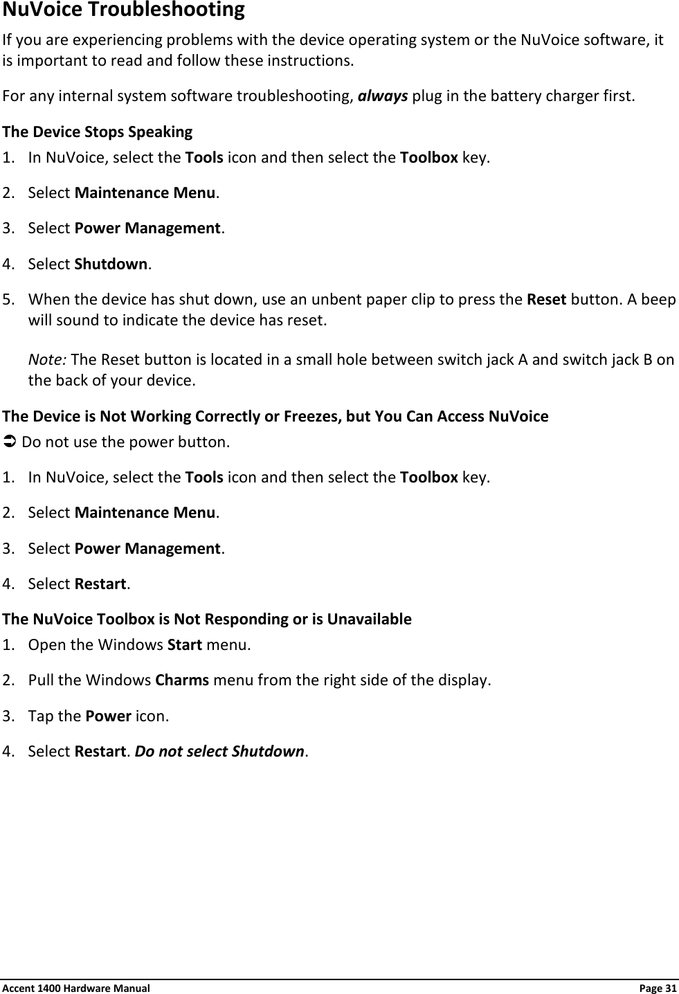 NuVoice Troubleshooting If you are experiencing problems with the device operating system or the NuVoice software, it is important to read and follow these instructions. For any internal system software troubleshooting, always plug in the battery charger first. The Device Stops Speaking 1. In NuVoice, select the Tools icon and then select the Toolbox key. 2. Select Maintenance Menu. 3. Select Power Management. 4. Select Shutdown. 5. When the device has shut down, use an unbent paper clip to press the Reset button. A beep will sound to indicate the device has reset.  Note: The Reset button is located in a small hole between switch jack A and switch jack B on the back of your device. The Device is Not Working Correctly or Freezes, but You Can Access NuVoice  Do not use the power button. 1. In NuVoice, select the Tools icon and then select the Toolbox key. 2. Select Maintenance Menu. 3. Select Power Management. 4. Select Restart. The NuVoice Toolbox is Not Responding or is Unavailable 1. Open the Windows Start menu. 2. Pull the Windows Charms menu from the right side of the display.  3. Tap the Power icon. 4. Select Restart. Do not select Shutdown. Accent 1400 Hardware Manual Page 31