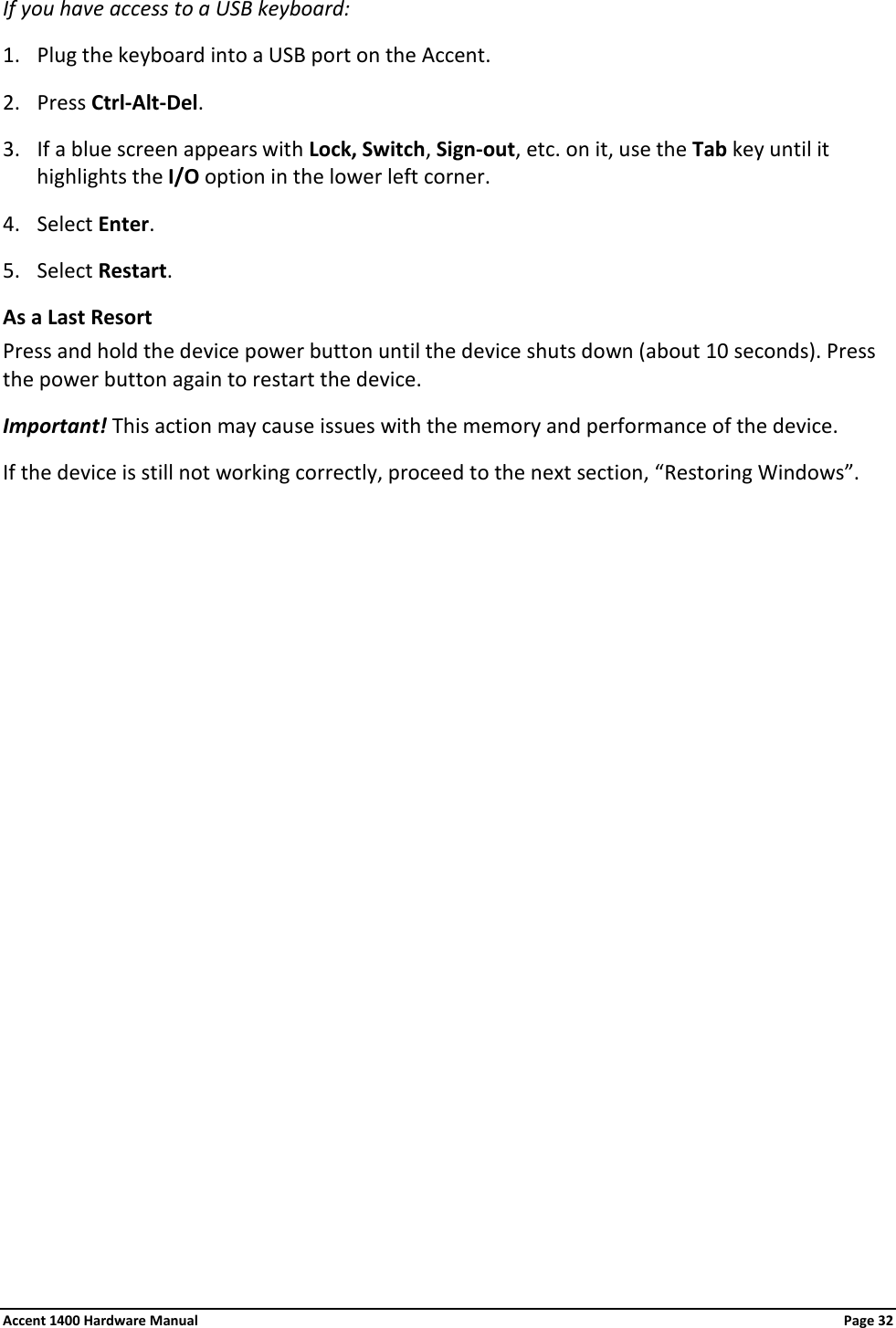 If you have access to a USB keyboard: 1. Plug the keyboard into a USB port on the Accent. 2. Press Ctrl-Alt-Del. 3. If a blue screen appears with Lock, Switch, Sign-out, etc. on it, use the Tab key until it highlights the I/O option in the lower left corner. 4. Select Enter. 5. Select Restart. As a Last Resort Press and hold the device power button until the device shuts down (about 10 seconds). Press the power button again to restart the device.  Important! This action may cause issues with the memory and performance of the device. If the device is still not working correctly, proceed to the next section, “Restoring Windows”. Accent 1400 Hardware Manual Page 32 