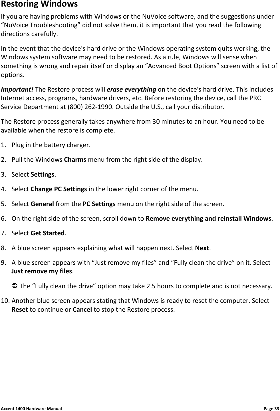 Restoring Windows If you are having problems with Windows or the NuVoice software, and the suggestions under “NuVoice Troubleshooting” did not solve them, it is important that you read the following directions carefully. In the event that the device&apos;s hard drive or the Windows operating system quits working, the Windows system software may need to be restored. As a rule, Windows will sense when something is wrong and repair itself or display an “Advanced Boot Options” screen with a list of options. Important! The Restore process will erase everything on the device&apos;s hard drive. This includes Internet access, programs, hardware drivers, etc. Before restoring the device, call the PRC Service Department at (800) 262-1990. Outside the U.S., call your distributor. The Restore process generally takes anywhere from 30 minutes to an hour. You need to be available when the restore is complete. 1. Plug in the battery charger. 2. Pull the Windows Charms menu from the right side of the display.  3. Select Settings. 4. Select Change PC Settings in the lower right corner of the menu. 5. Select General from the PC Settings menu on the right side of the screen. 6. On the right side of the screen, scroll down to Remove everything and reinstall Windows. 7. Select Get Started. 8. A blue screen appears explaining what will happen next. Select Next. 9. A blue screen appears with “Just remove my files” and “Fully clean the drive” on it. Select Just remove my files.  The “Fully clean the drive” option may take 2.5 hours to complete and is not necessary. 10. Another blue screen appears stating that Windows is ready to reset the computer. Select Reset to continue or Cancel to stop the Restore process. Accent 1400 Hardware Manual Page 33