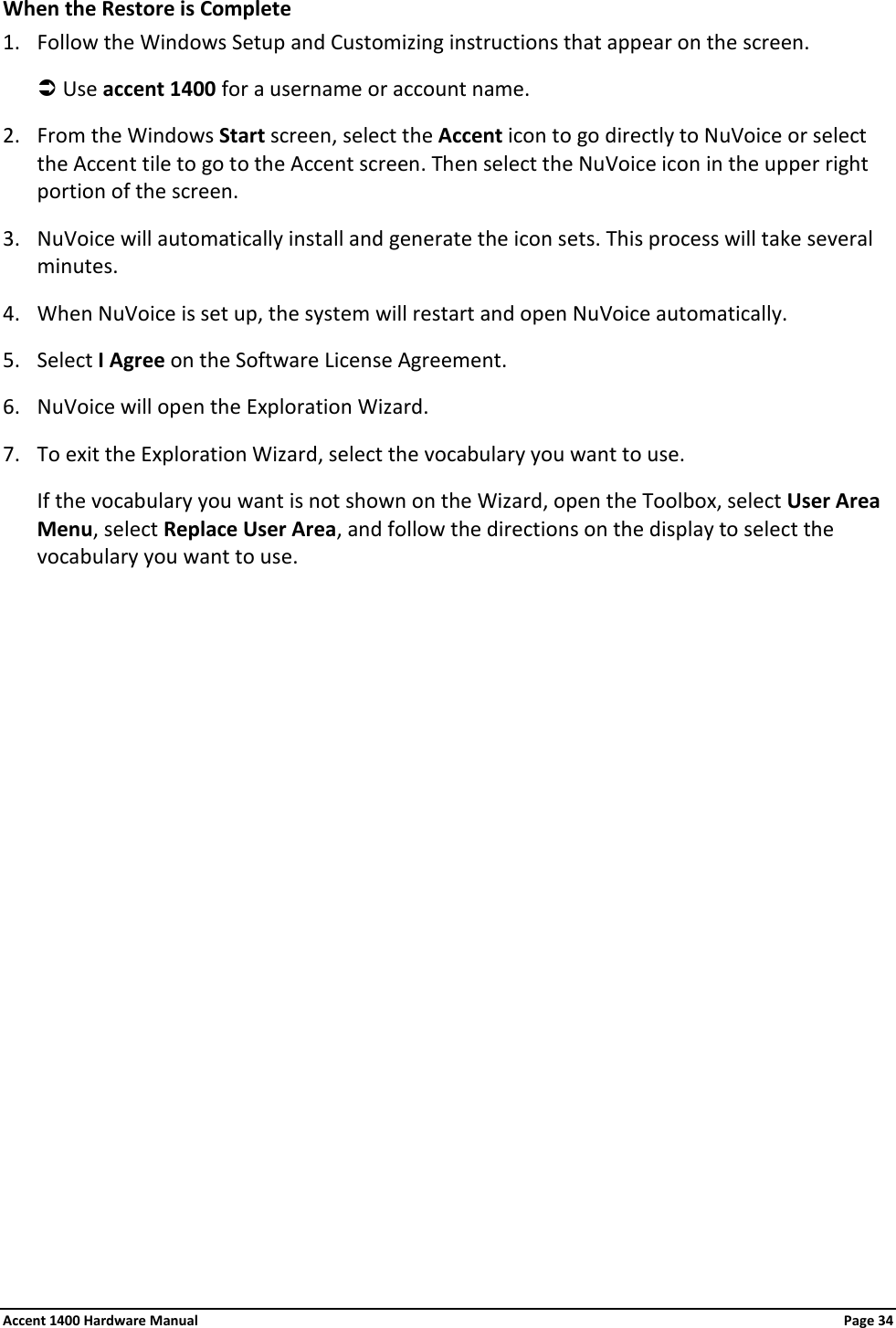 When the Restore is Complete 1. Follow the Windows Setup and Customizing instructions that appear on the screen.  Use accent 1400 for a username or account name. 2. From the Windows Start screen, select the Accent icon to go directly to NuVoice or select the Accent tile to go to the Accent screen. Then select the NuVoice icon in the upper right portion of the screen. 3. NuVoice will automatically install and generate the icon sets. This process will take several minutes. 4. When NuVoice is set up, the system will restart and open NuVoice automatically. 5. Select I Agree on the Software License Agreement. 6. NuVoice will open the Exploration Wizard. 7. To exit the Exploration Wizard, select the vocabulary you want to use.  If the vocabulary you want is not shown on the Wizard, open the Toolbox, select User Area Menu, select Replace User Area, and follow the directions on the display to select the vocabulary you want to use.  Accent 1400 Hardware Manual Page 34