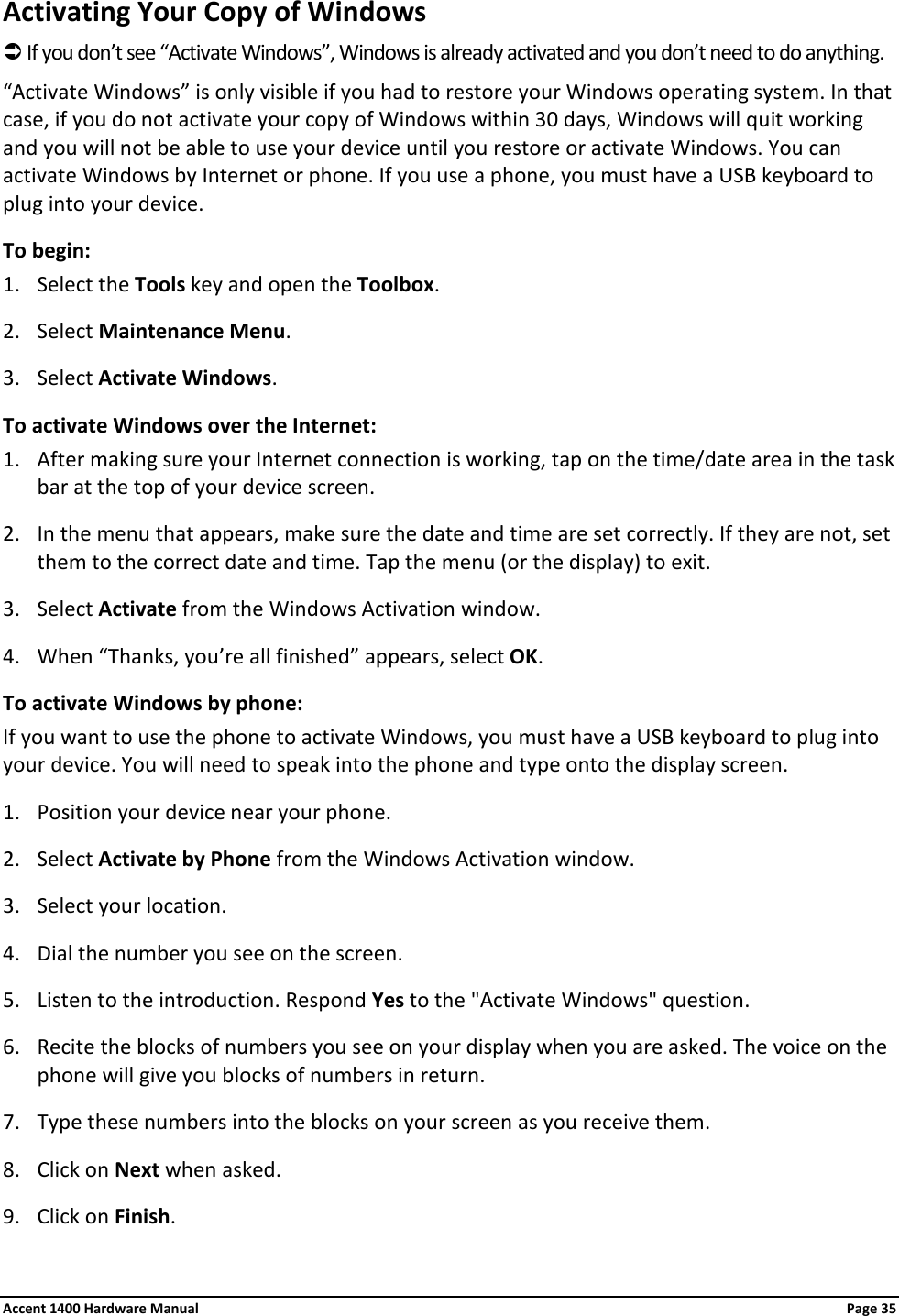 Activating Your Copy of Windows  If you don’t see “Activate Windows”, Windows is already activated and you don’t need to do anything.  “Activate Windows” is only visible if you had to restore your Windows operating system. In that case, if you do not activate your copy of Windows within 30 days, Windows will quit working and you will not be able to use your device until you restore or activate Windows. You can activate Windows by Internet or phone. If you use a phone, you must have a USB keyboard to plug into your device. To begin: 1. Select the Tools key and open the Toolbox. 2. Select Maintenance Menu. 3. Select Activate Windows. To activate Windows over the Internet: 1. After making sure your Internet connection is working, tap on the time/date area in the task bar at the top of your device screen. 2. In the menu that appears, make sure the date and time are set correctly. If they are not, set them to the correct date and time. Tap the menu (or the display) to exit. 3. Select Activate from the Windows Activation window. 4. When “Thanks, you’re all finished” appears, select OK. To activate Windows by phone: If you want to use the phone to activate Windows, you must have a USB keyboard to plug into your device. You will need to speak into the phone and type onto the display screen. 1. Position your device near your phone. 2. Select Activate by Phone from the Windows Activation window. 3. Select your location. 4. Dial the number you see on the screen. 5. Listen to the introduction. Respond Yes to the &quot;Activate Windows&quot; question. 6. Recite the blocks of numbers you see on your display when you are asked. The voice on the phone will give you blocks of numbers in return. 7. Type these numbers into the blocks on your screen as you receive them. 8. Click on Next when asked. 9. Click on Finish. Accent 1400 Hardware Manual Page 35 