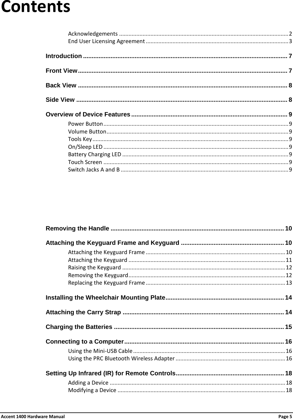 Contents Acknowledgements ............................................................................................................ 2 End User Licensing Agreement ........................................................................................... 3 Introduction ....................................................................................................................... 7 Front View .......................................................................................................................... 7 Back View .......................................................................................................................... 8 Side View ........................................................................................................................... 8 Overview of Device Features ........................................................................................... 9 Power Button ...................................................................................................................... 9 Volume Button .................................................................................................................... 9 Tools Key ............................................................................................................................. 9 On/Sleep LED ...................................................................................................................... 9 Battery Charging LED .......................................................................................................... 9 Touch Screen ...................................................................................................................... 9 Switch Jacks A and B ........................................................................................................... 9   Removing the Handle ..................................................................................................... 10 Attaching the Keyguard Frame and Keyguard ............................................................ 10Attaching the Keyguard Frame ......................................................................................... 10 Attaching the Keyguard .................................................................................................... 11Raising the Keyguard ........................................................................................................ 12 Removing the Keyguard .................................................................................................... 12Replacing the Keyguard Frame ......................................................................................... 13Installing the Wheelchair Mounting Plate ..................................................................... 14 Attaching the Carry Strap .............................................................................................. 14Charging the Batteries ................................................................................................... 15 Connecting to a Computer ............................................................................................. 16 Using the Mini-USB Cable ................................................................................................. 16 Using the PRC Bluetooth Wireless Adapter ...................................................................... 16Setting Up Infrared (IR) for Remote Controls ............................................................... 18 Adding a Device ................................................................................................................ 18 Modifying a Device ........................................................................................................... 18Accent 1400 Hardware Manual Page 5 