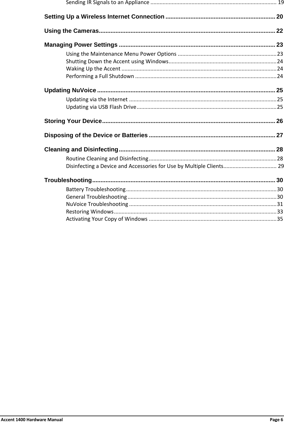 Sending IR Signals to an Appliance ................................................................................... 19 Setting Up a Wireless Internet Connection .................................................................. 20 Using the Cameras.......................................................................................................... 22 Managing Power Settings .............................................................................................. 23Using the Maintenance Menu Power Options ................................................................. 23 Shutting Down the Accent using Windows ....................................................................... 24Waking Up the Accent ...................................................................................................... 24 Performing a Full Shutdown ............................................................................................. 24 Updating NuVoice ........................................................................................................... 25 Updating via the Internet ................................................................................................. 25 Updating via USB Flash Drive ............................................................................................ 25 Storing Your Device ........................................................................................................ 26 Disposing of the Device or Batteries ............................................................................ 27Cleaning and Disinfecting .............................................................................................. 28 Routine Cleaning and Disinfecting .................................................................................... 28 Disinfecting a Device and Accessories for Use by Multiple Clients................................... 29 Troubleshooting .............................................................................................................. 30 Battery Troubleshooting ................................................................................................... 30 General Troubleshooting .................................................................................................. 30NuVoice Troubleshooting ................................................................................................. 31Restoring Windows ........................................................................................................... 33 Activating Your Copy of Windows .................................................................................... 35  Accent 1400 Hardware Manual Page 6 