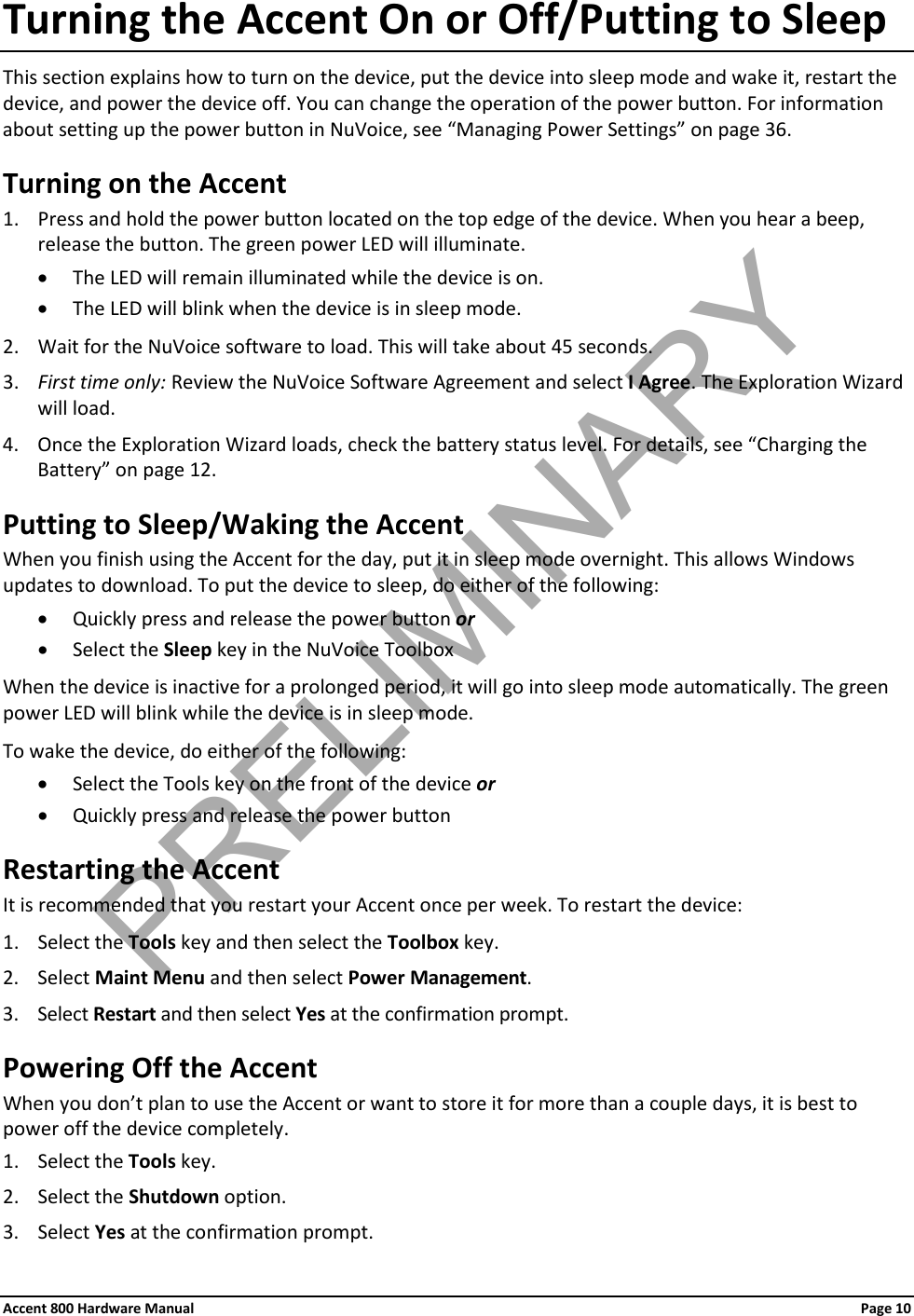 Accent 800 Hardware Manual Page 10 Turning the Accent On or Off/Putting to Sleep This section explains how to turn on the device, put the device into sleep mode and wake it, restart the device, and power the device off. You can change the operation of the power button. For information about setting up the power button in NuVoice, see “Managing Power Settings” on page 36. Turning on the Accent 1. Press and hold the power button located on the top edge of the device. When you hear a beep, release the button. The green power LED will illuminate. • The LED will remain illuminated while the device is on. • The LED will blink when the device is in sleep mode. 2. Wait for the NuVoice software to load. This will take about 45 seconds. 3. First time only: Review the NuVoice Software Agreement and select I Agree. The Exploration Wizard will load. 4. Once the Exploration Wizard loads, check the battery status level. For details, see “Charging the Battery” on page 12. Putting to Sleep/Waking the Accent When you finish using the Accent for the day, put it in sleep mode overnight. This allows Windows updates to download. To put the device to sleep, do either of the following: • Quickly press and release the power button or • Select the Sleep key in the NuVoice Toolbox When the device is inactive for a prolonged period, it will go into sleep mode automatically. The green power LED will blink while the device is in sleep mode.  To wake the device, do either of the following: • Select the Tools key on the front of the device or • Quickly press and release the power button Restarting the Accent It is recommended that you restart your Accent once per week. To restart the device: 1. Select the Tools key and then select the Toolbox key. 2. Select Maint Menu and then select Power Management.  3. Select Restart and then select Yes at the confirmation prompt. Powering Off the Accent When you don’t plan to use the Accent or want to store it for more than a couple days, it is best to power off the device completely. 1. Select the Tools key. 2. Select the Shutdown option. 3. Select Yes at the confirmation prompt. PRELIMINARY