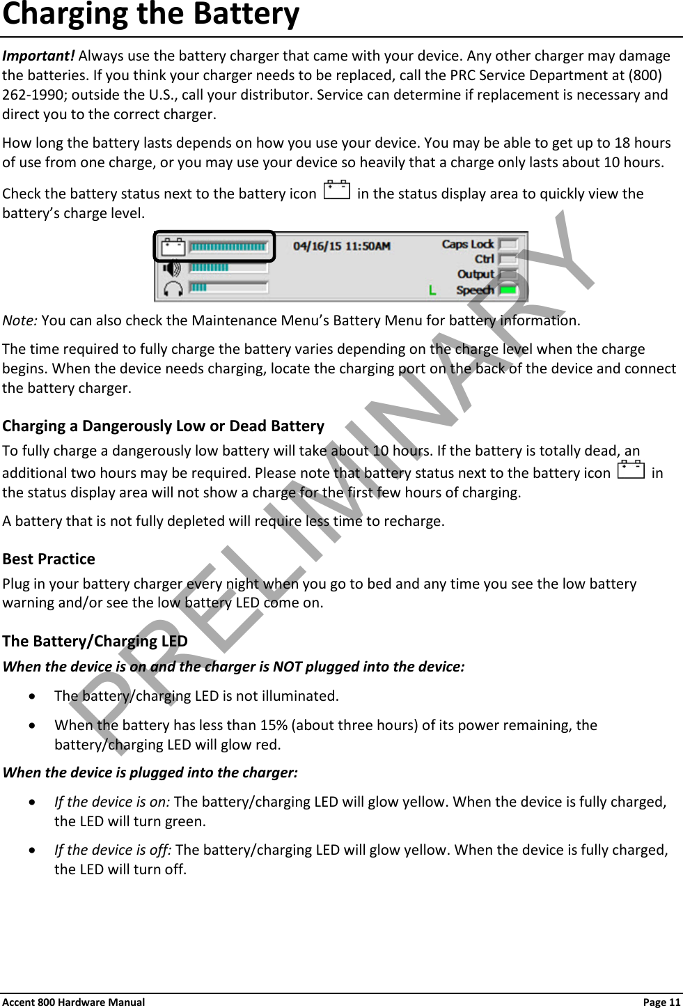 Accent 800 Hardware Manual Page 11 Charging the Battery Important! Always use the battery charger that came with your device. Any other charger may damage the batteries. If you think your charger needs to be replaced, call the PRC Service Department at (800) 262-1990; outside the U.S., call your distributor. Service can determine if replacement is necessary and direct you to the correct charger. How long the battery lasts depends on how you use your device. You may be able to get up to 18 hours of use from one charge, or you may use your device so heavily that a charge only lasts about 10 hours.  Check the battery status next to the battery icon     in the status display area to quickly view the battery’s charge level.  Note: You can also check the Maintenance Menu’s Battery Menu for battery information. The time required to fully charge the battery varies depending on the charge level when the charge begins. When the device needs charging, locate the charging port on the back of the device and connect the battery charger. Charging a Dangerously Low or Dead Battery To fully charge a dangerously low battery will take about 10 hours. If the battery is totally dead, an additional two hours may be required. Please note that battery status next to the battery icon     in the status display area will not show a charge for the first few hours of charging. A battery that is not fully depleted will require less time to recharge. Best Practice Plug in your battery charger every night when you go to bed and any time you see the low battery warning and/or see the low battery LED come on. The Battery/Charging LED When the device is on and the charger is NOT plugged into the device: • The battery/charging LED is not illuminated. • When the battery has less than 15% (about three hours) of its power remaining, the battery/charging LED will glow red. When the device is plugged into the charger:  • If the device is on: The battery/charging LED will glow yellow. When the device is fully charged, the LED will turn green. • If the device is off: The battery/charging LED will glow yellow. When the device is fully charged, the LED will turn off.   PRELIMINARY