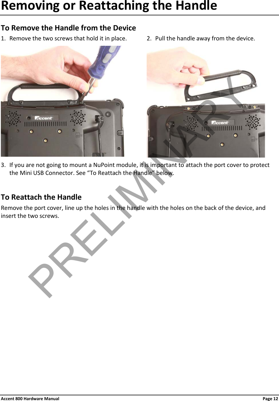 Accent 800 Hardware Manual Page 12Removing or Reattaching the Handle To Remove the Handle from the Device 1. Remove the two screws that hold it in place.  2. Pull the handle away from the device.    3. If you are not going to mount a NuPoint module, it is important to attach the port cover to protect the Mini USB Connector. See “To Reattach the Handle” below.  To Reattach the Handle Remove the port cover, line up the holes in the handle with the holes on the back of the device, and insert the two screws.             PRELIMINARY