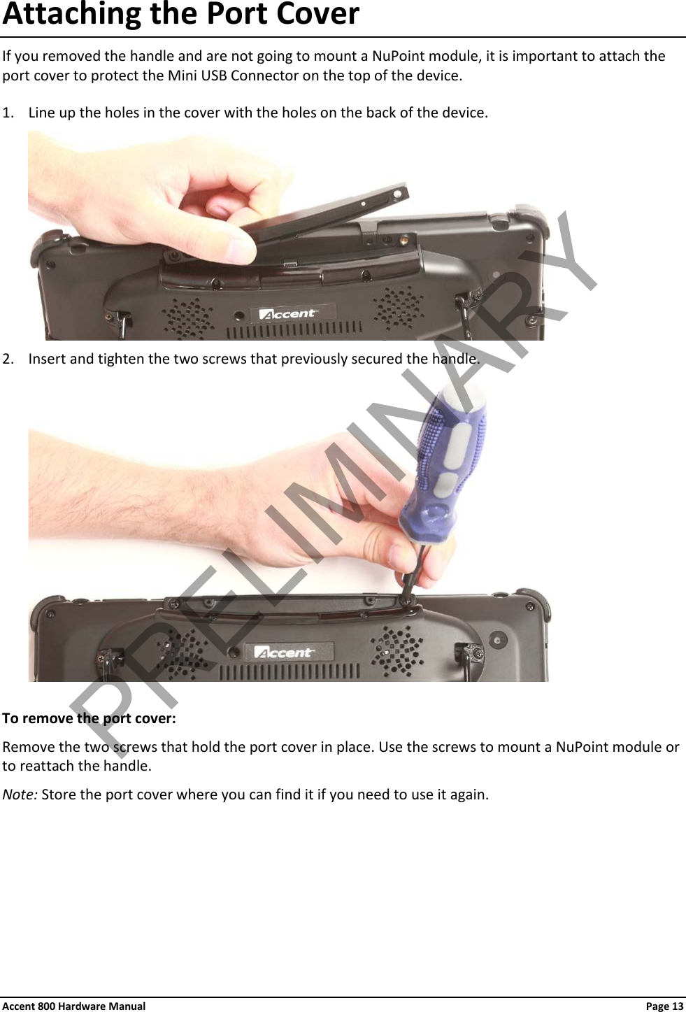 Accent 800 Hardware Manual Page 13 Attaching the Port Cover If you removed the handle and are not going to mount a NuPoint module, it is important to attach the port cover to protect the Mini USB Connector on the top of the device. 1. Line up the holes in the cover with the holes on the back of the device.  2. Insert and tighten the two screws that previously secured the handle.   To remove the port cover: Remove the two screws that hold the port cover in place. Use the screws to mount a NuPoint module or to reattach the handle. Note: Store the port cover where you can find it if you need to use it again.      PRELIMINARY