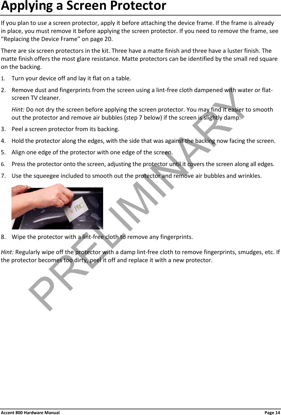 Accent 800 Hardware Manual Page 14 Applying a Screen Protector If you plan to use a screen protector, apply it before attaching the device frame. If the frame is already in place, you must remove it before applying the screen protector. If you need to remove the frame, see “Replacing the Device Frame” on page 20. There are six screen protectors in the kit. Three have a matte finish and three have a luster finish. The matte finish offers the most glare resistance. Matte protectors can be identified by the small red square on the backing. 1. Turn your device off and lay it flat on a table. 2. Remove dust and fingerprints from the screen using a lint-free cloth dampened with water or flat-screen TV cleaner.  Hint: Do not dry the screen before applying the screen protector. You may find it easier to smooth out the protector and remove air bubbles (step 7 below) if the screen is slightly damp. 3. Peel a screen protector from its backing. 4. Hold the protector along the edges, with the side that was against the backing now facing the screen. 5. Align one edge of the protector with one edge of the screen. 6. Press the protector onto the screen, adjusting the protector until it covers the screen along all edges. 7. Use the squeegee included to smooth out the protector and remove air bubbles and wrinkles.  8. Wipe the protector with a lint-free cloth to remove any fingerprints. Hint: Regularly wipe off the protector with a damp lint-free cloth to remove fingerprints, smudges, etc. If the protector becomes too dirty, peel it off and replace it with a new protector.          PRELIMINARY