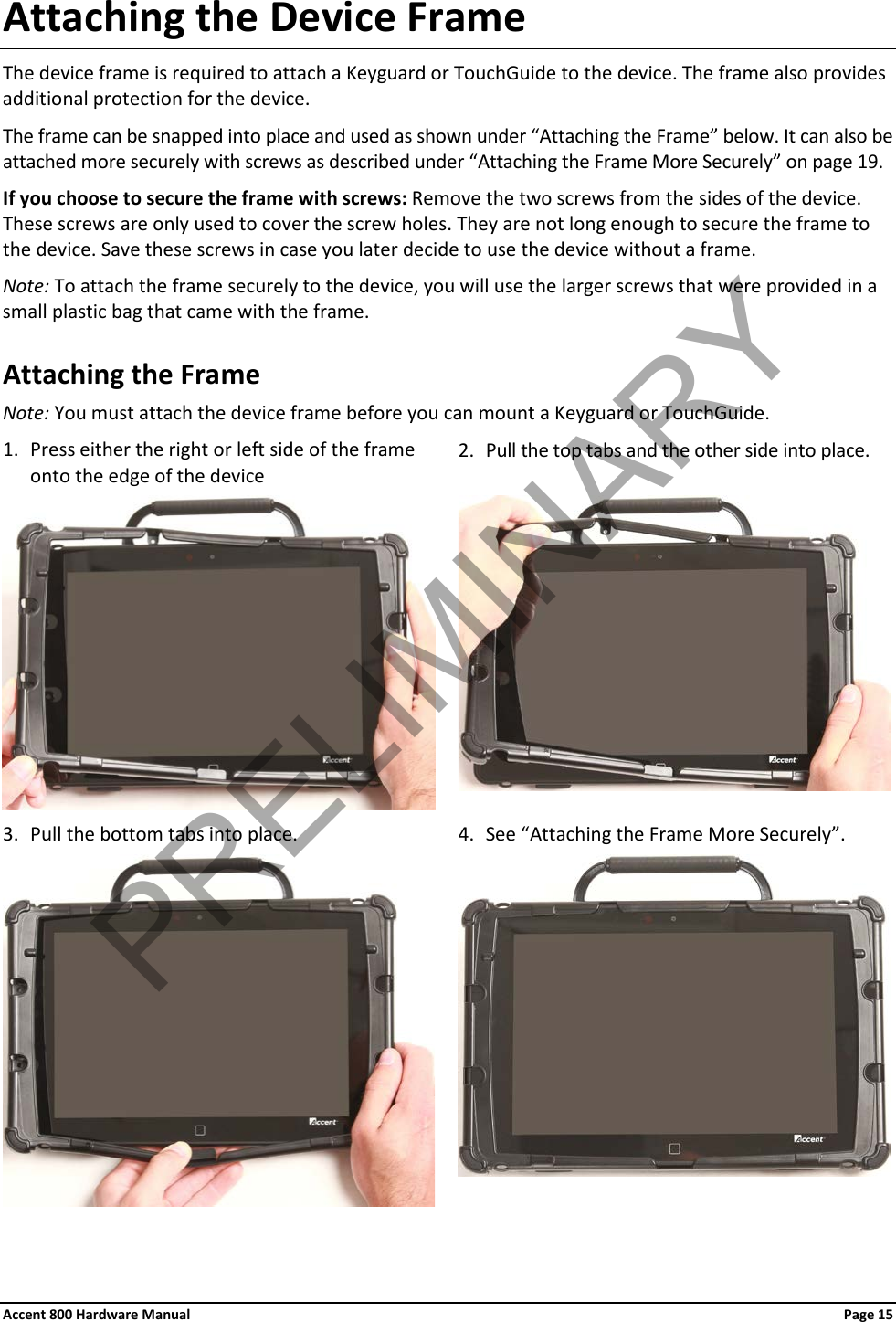 Accent 800 Hardware Manual Page 15 Attaching the Device Frame The device frame is required to attach a Keyguard or TouchGuide to the device. The frame also provides additional protection for the device. The frame can be snapped into place and used as shown under “Attaching the Frame” below. It can also be attached more securely with screws as described under “Attaching the Frame More Securely” on page 19. If you choose to secure the frame with screws: Remove the two screws from the sides of the device. These screws are only used to cover the screw holes. They are not long enough to secure the frame to the device. Save these screws in case you later decide to use the device without a frame. Note: To attach the frame securely to the device, you will use the larger screws that were provided in a small plastic bag that came with the frame. Attaching the Frame Note: You must attach the device frame before you can mount a Keyguard or TouchGuide. 1. Press either the right or left side of the frame onto the edge of the device 2. Pull the top tabs and the other side into place.   3. Pull the bottom tabs into place. 4. See “Attaching the Frame More Securely”.    PRELIMINARY