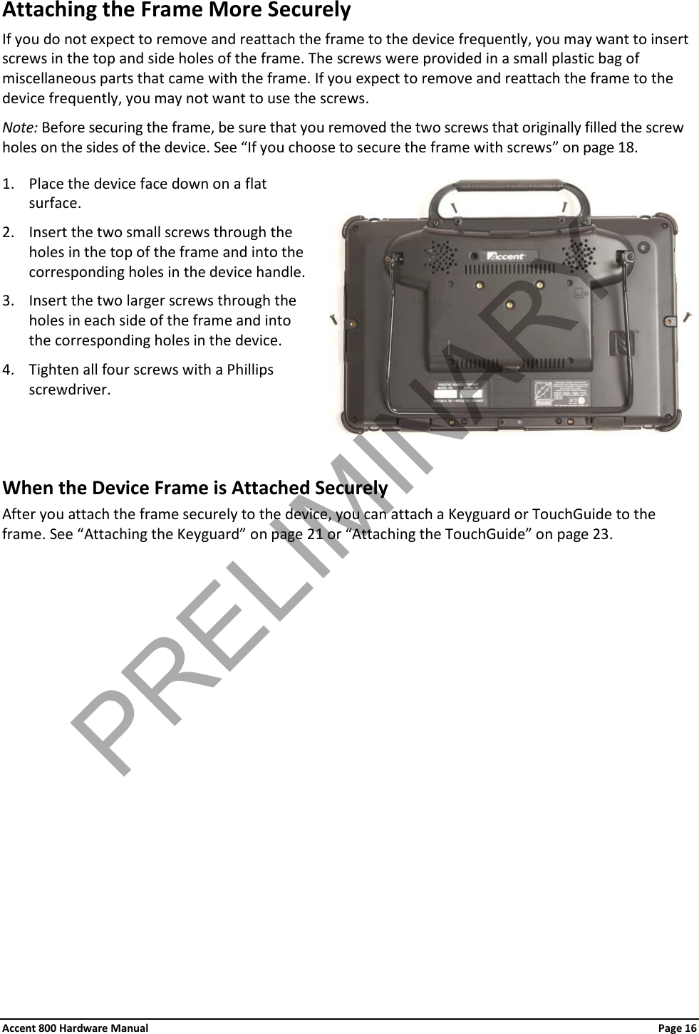 Accent 800 Hardware Manual Page 16 Attaching the Frame More Securely If you do not expect to remove and reattach the frame to the device frequently, you may want to insert screws in the top and side holes of the frame. The screws were provided in a small plastic bag of miscellaneous parts that came with the frame. If you expect to remove and reattach the frame to the device frequently, you may not want to use the screws. Note: Before securing the frame, be sure that you removed the two screws that originally filled the screw holes on the sides of the device. See “If you choose to secure the frame with screws” on page 18.  1. Place the device face down on a flat surface. 2. Insert the two small screws through the holes in the top of the frame and into the corresponding holes in the device handle. 3. Insert the two larger screws through the holes in each side of the frame and into the corresponding holes in the device. 4. Tighten all four screws with a Phillips screwdriver.   When the Device Frame is Attached Securely After you attach the frame securely to the device, you can attach a Keyguard or TouchGuide to the frame. See “Attaching the Keyguard” on page 21 or “Attaching the TouchGuide” on page 23. PRELIMINARY