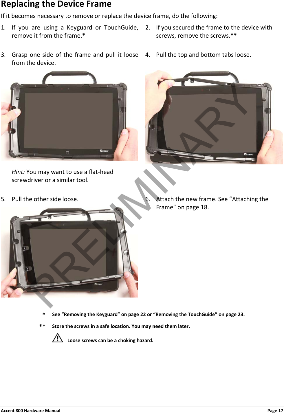 Accent 800 Hardware Manual Page 17 Replacing the Device Frame If it becomes necessary to remove or replace the device frame, do the following: 1. If you are using a Keyguard or TouchGuide, remove it from the frame.* 2. If you secured the frame to the device with screws, remove the screws.**  3. Grasp one side of the frame and pull it loose from the device. 4. Pull the top and bottom tabs loose.   Hint: You may want to use a flat-head screwdriver or a similar tool.   5. Pull the other side loose. 6. Attach the new frame. See “Attaching the Frame” on page 18.   * See “Removing the Keyguard” on page 22 or “Removing the TouchGuide” on page 23. ** Store the screws in a safe location. You may need them later.  Loose screws can be a choking hazard.   PRELIMINARY