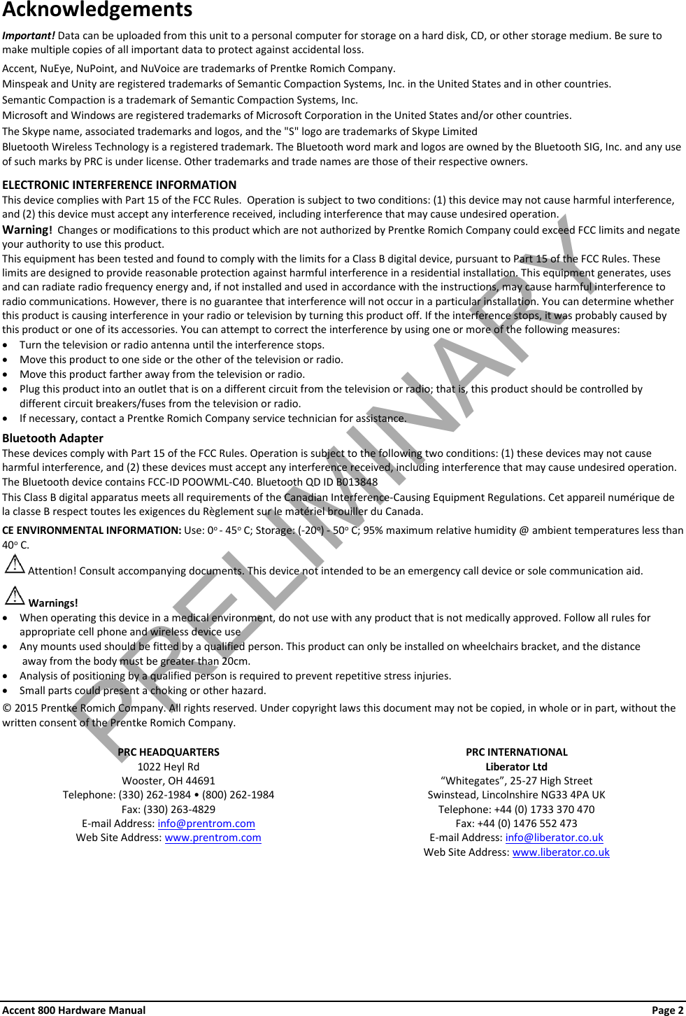 Accent 800 Hardware Manual Page 2 Acknowledgements Important! Data can be uploaded from this unit to a personal computer for storage on a hard disk, CD, or other storage medium. Be sure to make multiple copies of all important data to protect against accidental loss.  Accent, NuEye, NuPoint, and NuVoice are trademarks of Prentke Romich Company. Minspeak and Unity are registered trademarks of Semantic Compaction Systems, Inc. in the United States and in other countries. Semantic Compaction is a trademark of Semantic Compaction Systems, Inc. Microsoft and Windows are registered trademarks of Microsoft Corporation in the United States and/or other countries. The Skype name, associated trademarks and logos, and the &quot;S&quot; logo are trademarks of Skype Limited Bluetooth Wireless Technology is a registered trademark. The Bluetooth word mark and logos are owned by the Bluetooth SIG, Inc. and any use of such marks by PRC is under license. Other trademarks and trade names are those of their respective owners.  ELECTRONIC INTERFERENCE INFORMATION This device complies with Part 15 of the FCC Rules.  Operation is subject to two conditions: (1) this device may not cause harmful interference, and (2) this device must accept any interference received, including interference that may cause undesired operation. Warning!  Changes or modifications to this product which are not authorized by Prentke Romich Company could exceed FCC limits and negate your authority to use this product.   This equipment has been tested and found to comply with the limits for a Class B digital device, pursuant to Part 15 of the FCC Rules. These limits are designed to provide reasonable protection against harmful interference in a residential installation. This equipment generates, uses and can radiate radio frequency energy and, if not installed and used in accordance with the instructions, may cause harmful interference to radio communications. However, there is no guarantee that interference will not occur in a particular installation. You can determine whether this product is causing interference in your radio or television by turning this product off. If the interference stops, it was probably caused by this product or one of its accessories. You can attempt to correct the interference by using one or more of the following measures: • Turn the television or radio antenna until the interference stops. • Move this product to one side or the other of the television or radio. • Move this product farther away from the television or radio. • Plug this product into an outlet that is on a different circuit from the television or radio; that is, this product should be controlled by different circuit breakers/fuses from the television or radio.   • If necessary, contact a Prentke Romich Company service technician for assistance.  Bluetooth Adapter These devices comply with Part 15 of the FCC Rules. Operation is subject to the following two conditions: (1) these devices may not cause harmful interference, and (2) these devices must accept any interference received, including interference that may cause undesired operation.  The Bluetooth device contains FCC-ID POOWML-C40. Bluetooth QD ID B013848 This Class B digital apparatus meets all requirements of the Canadian Interference-Causing Equipment Regulations. Cet appareil numérique de la classe B respect toutes les exigences du Règlement sur le matériel brouiller du Canada.  CE ENVIRONMENTAL INFORMATION: Use: 0o - 45o C; Storage: (-20o) - 50o C; 95% maximum relative humidity @ ambient temperatures less than  40o C.  Attention! Consult accompanying documents. This device not intended to be an emergency call device or sole communication aid.  Warnings! • When operating this device in a medical environment, do not use with any product that is not medically approved. Follow all rules for appropriate cell phone and wireless device use • Any mounts used should be fitted by a qualified person. This product can only be installed on wheelchairs bracket, and the distance  away from the body must be greater than 20cm.  • Analysis of positioning by a qualified person is required to prevent repetitive stress injuries. • Small parts could present a choking or other hazard.  © 2015 Prentke Romich Company. All rights reserved. Under copyright laws this document may not be copied, in whole or in part, without the written consent of the Prentke Romich Company.    PRC HEADQUARTERS PRC INTERNATIONAL 1022 Heyl Rd Liberator Ltd Wooster, OH 44691 “Whitegates”, 25-27 High Street Telephone: (330) 262-1984 • (800) 262-1984 Swinstead, Lincolnshire NG33 4PA UK Fax: (330) 263-4829 Telephone: +44 (0) 1733 370 470 E-mail Address: info@prentrom.com Fax: +44 (0) 1476 552 473 Web Site Address: www.prentrom.com  E-mail Address: info@liberator.co.uk  Web Site Address: www.liberator.co.uk    PRELIMINARY