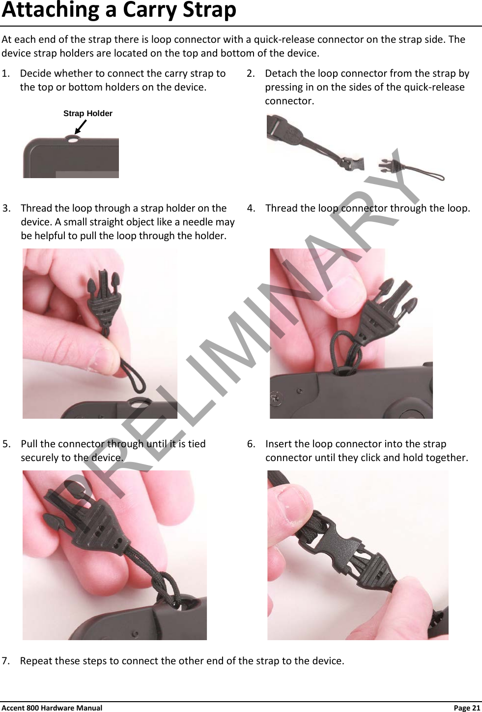 Accent 800 Hardware Manual Page 21Attaching a Carry Strap At each end of the strap there is loop connector with a quick-release connector on the strap side. The device strap holders are located on the top and bottom of the device. 1. Decide whether to connect the carry strap to the top or bottom holders on the device. 2. Detach the loop connector from the strap by pressing in on the sides of the quick-release connector.                       3. Thread the loop through a strap holder on the device. A small straight object like a needle may be helpful to pull the loop through the holder. 4. Thread the loop connector through the loop.                       5. Pull the connector through until it is tied securely to the device. 6. Insert the loop connector into the strap connector until they click and hold together.                      7. Repeat these steps to connect the other end of the strap to the device. Strap Holder PRELIMINARY