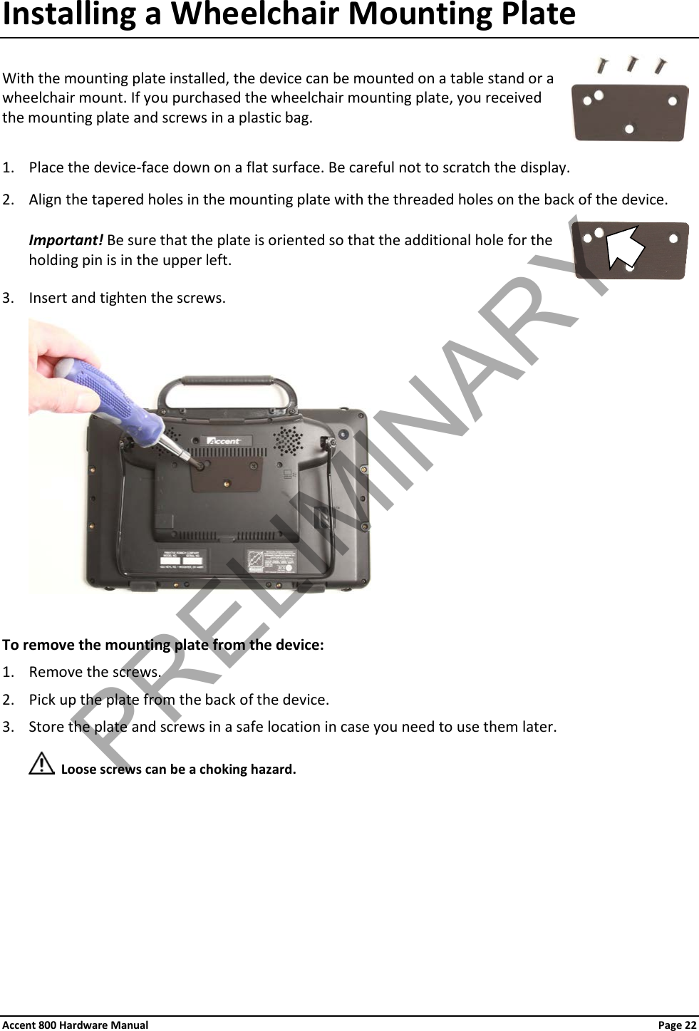 Accent 800 Hardware Manual Page 22 Installing a Wheelchair Mounting Plate  With the mounting plate installed, the device can be mounted on a table stand or a wheelchair mount. If you purchased the wheelchair mounting plate, you received  the mounting plate and screws in a plastic bag.   1. Place the device-face down on a flat surface. Be careful not to scratch the display. 2. Align the tapered holes in the mounting plate with the threaded holes on the back of the device. Important! Be sure that the plate is oriented so that the additional hole for the holding pin is in the upper left.  3. Insert and tighten the screws.   To remove the mounting plate from the device: 1. Remove the screws. 2. Pick up the plate from the back of the device. 3. Store the plate and screws in a safe location in case you need to use them later.   Loose screws can be a choking hazard.     PRELIMINARY