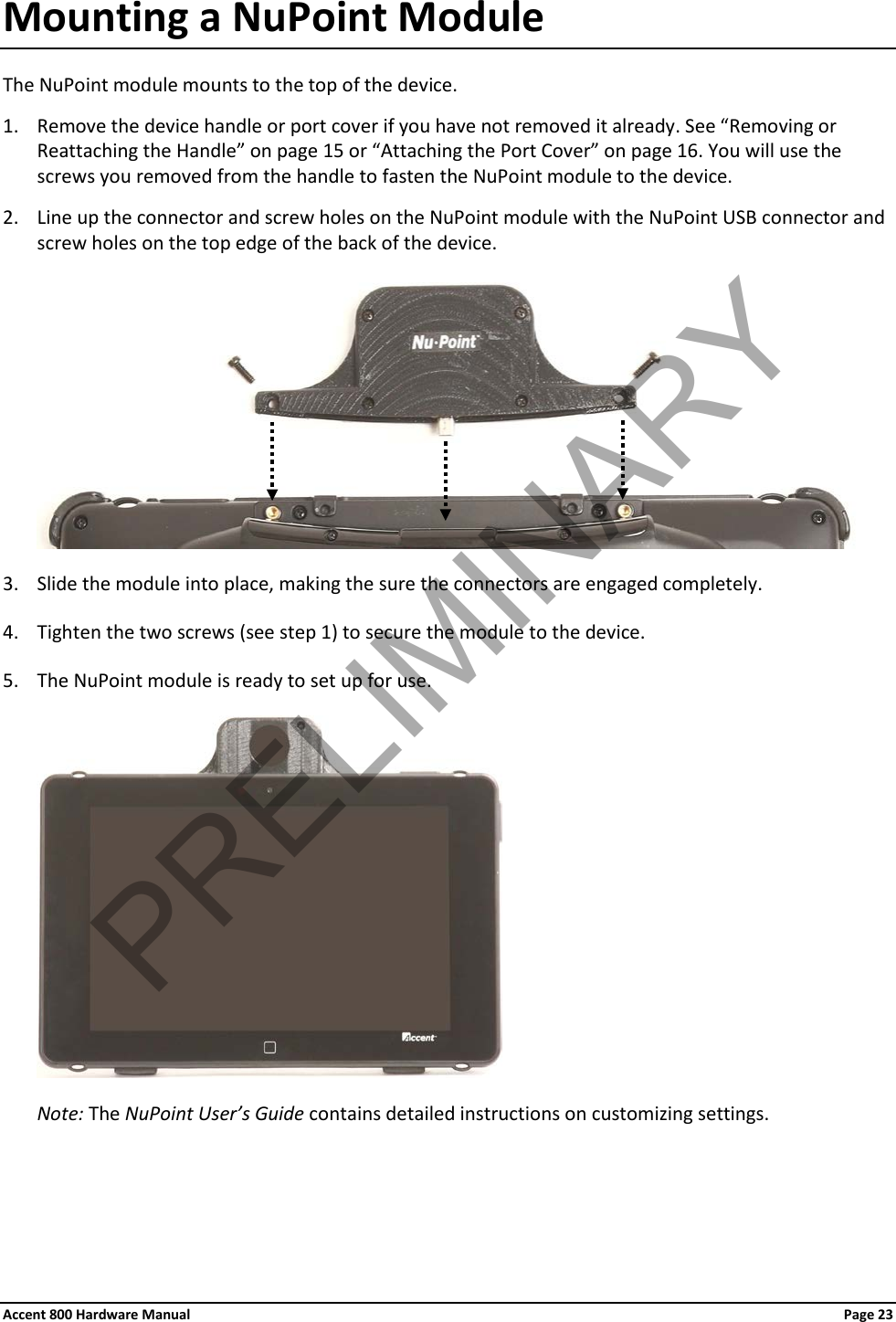 Accent 800 Hardware Manual Page 23 Mounting a NuPoint Module The NuPoint module mounts to the top of the device. 1. Remove the device handle or port cover if you have not removed it already. See “Removing or Reattaching the Handle” on page 15 or “Attaching the Port Cover” on page 16. You will use the screws you removed from the handle to fasten the NuPoint module to the device. 2. Line up the connector and screw holes on the NuPoint module with the NuPoint USB connector and screw holes on the top edge of the back of the device.  3. Slide the module into place, making the sure the connectors are engaged completely. 4. Tighten the two screws (see step 1) to secure the module to the device. 5. The NuPoint module is ready to set up for use.  Note: The NuPoint User’s Guide contains detailed instructions on customizing settings.   PRELIMINARY